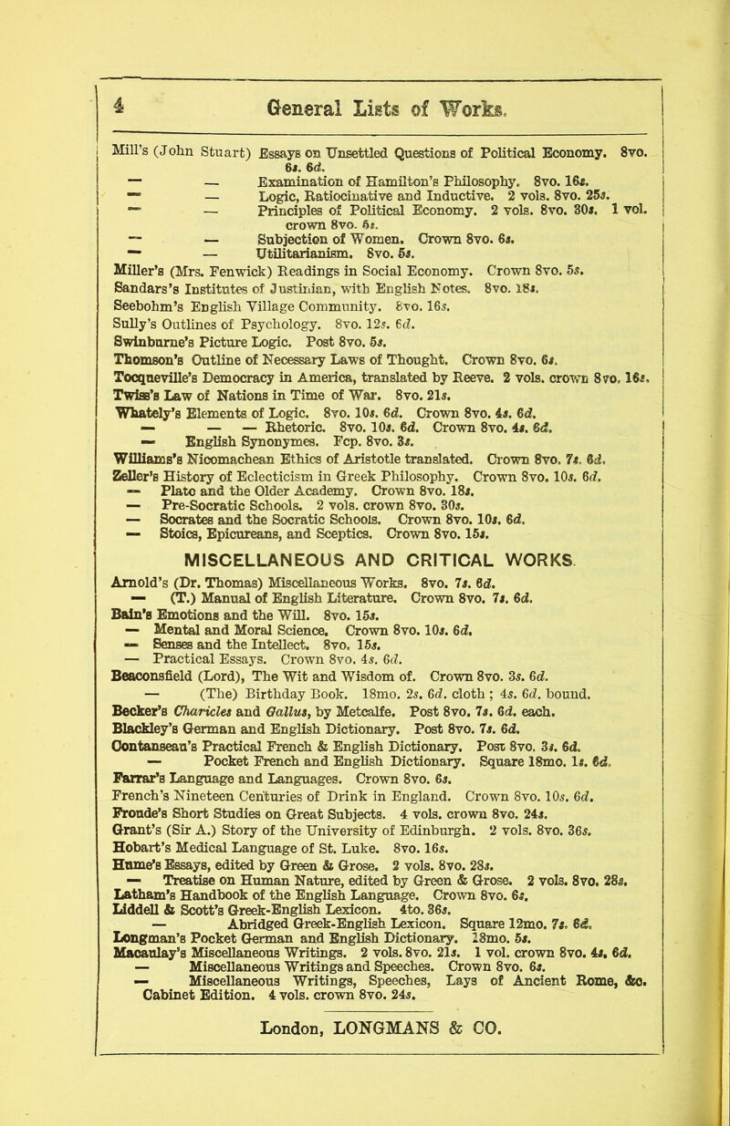 Mill’s (John Stuart) Essays on Unsettled Questions of Political Economy. 8vo. 6*. 6d. — — Examination of Hamilton’s Philosophy. 8vo. 16f. ™ — Logic, Ratiocinative and Inductive. 2 vols. 8vo. 25a. “ — Principles of Political Economy. 2 vols. 8vo. 305. 1 vol. crown 8vo. 6*. — — Subjection of Women. Crown 8vo. 6s. — — Utilitarianism. 8vo. 5s. Miller’s (Mrs. Penwick) Readings in Social Economy. Crown 8vo. 5s. Bandars’s Institutes of Justinian, with English Notes. 8vo. 185. Seebohm’s English Village Community. 8vo. 165. Sully’s Outlines of Psychology. 8vo. 125. 6d. Swinburne’s Picture Logic. Post 8vo. 5s. Thomson’s Outline of Necessary Laws of Thought. Crown 8vo. 6s. Tocqneville’s Democracy in America, translated by Reeve. 2 vols. crown 870.16f, Twiss’s Law of Nations in Time of War. 8vo. 215. Whately’s Elements of Logic. 8vo. 105. 6d. Crown 8vo. 45. 6d. — — — Rhetoric. 8vo. 105. 6d. Crown 8vo. 45. 6d. — English Synonymes. Fcp. 8vo. 35. Williams’s Nicomachean Ethics of Aristotle translated. Crown 8vo, 7s. fid. Zeller’s History of Eclecticism in Greek Philosophy. Crown 8vo. 105. 6d. “ Plato and the Older Academy. Crown 8vo. I85. — Pre-Socratic Schools. 2 vols. crown 8vo. 305. — Socrates and the Socratic Schools. Crown 8vo. 105. 6d. — Stoics, Epicureans, and Sceptics. Crown 8vo. 155. MISCELLANEOUS AND CRITICAL WORKS Arnold’s (Dr. Thomas) Miscellaneous Works. 8vo. 7s. 6d. — (T.) Manual of English Literature. Crown 8vo. 7s. 6d. Bain’s Emotions and the Will. 8vo. 155. — Mental and Moral Science. Crown 8vo. 105. 6d. — Senses and the Intellect. 8vo. 155. — Practical Essays. Crown 8vo. 45. 6d. Beaconsfield (Lord), The Wit and Wisdom of. Crown 8vo. 35. 6d. — (The) Birthday Book. 18mo. 25. 6d. cloth ; 45. 6d. bound. Becker’s Charicles and Gallus, by Metcalfe. Post 8vo. 7s. 6d. each. Blackley’s German and English Dictionary. Post 8vo. 7s. 6d. Oontanseau’s Practical French & English Dictionary. Post 8vo. 3#. 6d. — Pocket French and English Dictionary. Square 18mo. If. fid. Farrar’s Language and Languages. Crown 8vo. 65. French’s Nineteen Centuries of Drink in England. Crown 8vo. IO5. 6d. Fronde’s Short Studies on Great Subjects. 4 vols. crown 8vo. 245. Grant’s (Sir A.) Story of the University of Edinburgh. 2 vols. 8vo. 365. Hobart’s Medical Language of St. Luke. 8vo. I65. Hume’s Essays, edited by Green & Grose. 2 vols. 8vo. 285. — Treatise on Human Nature, edited by Green & Grose. 2 vols. 8vo. 28s. Latham’s Handbook of the English Language. Crown 8vo. 65. Liddell & Scott’s Greek-English Lexicon. 4to. 365. — Abridged Greek-English Lexicon. Square 12mo. Is. fid. Longman’s Pocket German and English Dictionary. 28mo. 5s. Macaulay’s Miscellaneous Writings. 2 vols. 8vo. 215. 1 vol. crown 8vo. 4s. fid. — Miscellaneous Writings and Speeches. Crown 8vo. 6s. — Miscellaneous Writings, Speeches, Lays of Ancient Rome, &o. Cabinet Edition. 4 vols. crown 8vo. 245.