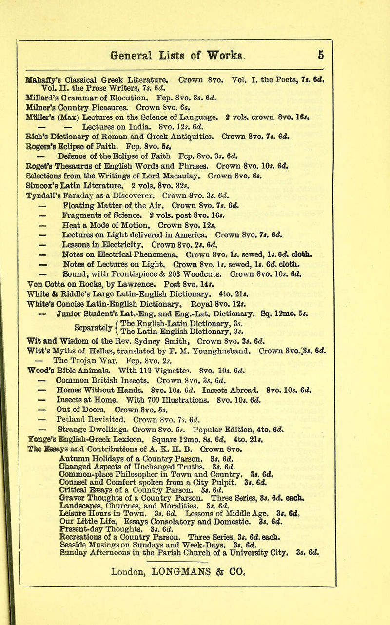 Mahaffy’s Classical Greek Literature. Crown 8vo. Vol. I. the Poets, It. Gd. Vol. II. the Prose Writers, 7s. 6d. Millard’s Grammar of Elocution. Fcp. 8vo. 3s. 6d. Milner’s Country Pleasures. Crown 8vo. 6s. Muller’s (Max) Lectures on the Science of Language. 2 vols. crown 8vo. 16#. — — Lectures on India. 8vo. 12s. 6d. Rich’s Dictionary of Roman and Greek Antiquities. Crown 8vo. 7s. 6d. Rogers’s Eclipse of Faith. Fcp. 8vo. 5s. — Defence of the Eclipse of Faith Fcp. 8vo. 3s. 6d. Roget’s Thesaurus of English Words and Phrases. Crown 8vo. 10s. 6d. Selections from the Writings of Lord Macaulay. Crown 8vo. 6s. Simcox’s Latin Literature. 2 vols. 8vo. 32s. I Tyndall’s Faraday as a Discoverer. Crown 8vo. 3s. 6d. — Floating Matter of the Air. Crown 8vo. 7s. 6d. — Fragments of Science. 2 vols. post 8vo. 16s. — Heat a Mode of Motion. Crown 8vo. 12s. — Lectures on Light delivered in America. Crown 8vo. 7s. 6d. — Lessons in Electricity. Crown 8vo. 2s. 6d. — Notes on Electrical Phenomena. Crown 8vo. Is. sewed, Is. 6d. cloth. — Notes of Lectures on Light. Crown 8vo. Is. sewed, Is. 6d. cloth. — Sound, with Frontispiece & 203 Woodcuts. Crown 8vo. 10s. 6d. Von Cotta on Rocks, by Lawrence. Post 8vo. 14s. White & Riddle’s Large Latin-English Dictionary. 4to. 21s. White’s Concise Latin-English Dictionary. Royal 8vo. 12s. — Junior Student’s Lat.-Eng. and Eng.-Lat. Dictionary. Sq. 12mo. 5s. ReunratPlv I The English-Latin Dictionary, 3s. separately j The Latin-Enghsh Dictionary, 3s. Wit and Wisdom of the Rev. Sydney Smith, Crown 8vo. 3s. Gd. Witt’s Myths of Hellas, translated by F. M. Younghusband. Crown 8vo.'3s. 6d. — The Trojan War. Fcp. 8vo. 2s. Wood’s Bible Animals. With 112 Vignettes. 8vo. 10s. Gd. — Common British Insects. Crown 8vo. 3s. 6d. — Homes Without Hands. 8vo. 10s. 6d. Insects Abroad. 8vo. 10s. Gd. — Insects at Home. With 700 Illustrations. 8vo. 10s. Gd. — Out of Doors. Crown 8vo. 5s. — Petland Revisited. Crown 8vo. 7s. Gd. — Strange Dwellings. Crown 8vo. 5#. Popular Edition, 4to. Gd. Yonge’s English-Greek Lexicon. Square 12mo. 8s. Gd. 4to. 21s. The Essays and Contributions of A. K. H. B. Crown 8vo, Autumn Holidays of a Country Parson. 3s. Gd. Changed Aspects of Unchanged Truths. 3s. Gd. Common-place Philosopher in Town and Country. 3s. Gd. Counsel and Comfort spoken from a City Pulpit. 3s. Gd. Critical Essays of a Country Parson. 3s. Gd. Graver Thoughts of a Country Parson. Three Series, 3s. Gd. each. Landscapes, Churcnes, and Moralities. 3s. Gd. Leisure Hours in Town. 3s. Gd. Lessons of Middle Age. 3s. Gd. Our Little Life. Essays Consolatory and Domestic. 3s. Gd. Present-day Thoughts. 3s. Gd. Recreations of a Country Parson. Three Series, 3s. 6<2. each. Seaside Musings on Sundays and Week-Days. 3s. Gd. Sunday Afternoons in the Parish Church of a University City. 3s. Gd.