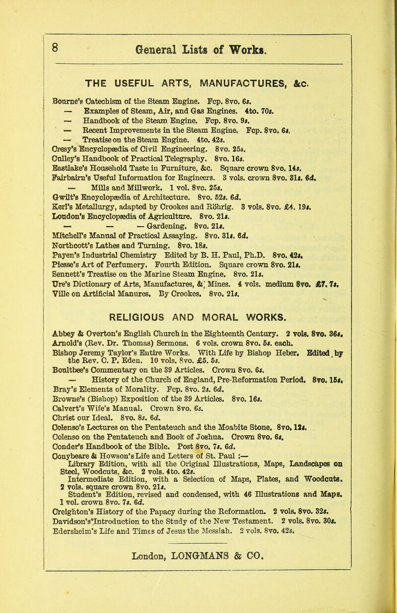 THE USEFUL ARTS, MANUFACTURES, &c. Bourne’s Catechism of the Steam Engine. Fcp. 8vo. 6a. — Examples of Steam, Air, and Gas Engines. 4to. 70a. — Handbook of the Steam Engine. Fcp. 8vo. 9a. — Recent Improvements in the Steam Engine. Fcp. 8vo. 6s. — Treatise on the Steam Engine. 4to. 42s. Ci-esy’s Encyclopaedia of Civil Engineering. 8vo. 25a. Gulley’s Handbook of Practical Telegraphy. 8vo. 16a. Eastlake’s Household Taste in Furniture, &c. Square crown 8vo. 14a. Fairbairn’s Useful Information for Engineers. 3 vols. crown 8vo. 31a. 6d. — Mills and Millwork. 1 vol. 8vc. 25a. Gwilt’s Encyclopaedia of Architecture. 8vo. 52a. 6d. Kerl’s Metallurgy, adapted by Crookes and Rohrig. 3 vols. 8vo, £4. ISa. Loudon’s Encyclopaedia of Agriculture. 8vo. 21a. — — — Gardening. 8vo. 21a. Mitchell’s Manual of Practical Assaying. 8vo. 31a. 6d. Northcott’s Lathes and Turning. 8vo. 18a. Payee’s Industrial Chemistry Edited by B. H. Paul, Ph.D. 8vo. 42a, Piesse’s Art of Perfumery. Fourth Edition. Square crown 8vo. 21a. Bennett’s Treatise on the Marine Steam Engine. 8vo. 21a. Ure’s Dictionary of Arts, Manufactures, &; Mines. 4 vols. medium 8vo. £7. 7a. Ville on Artificial Manures. By Crookes, 8vo. 21a. RELIGIOUS AND MORAL WORKS. Abbey & Overton’s English Church in the Eighteenth Century. 2 vols. 8vo. 36a, Arnold’s (Rev. Dr. Thomas) Sermons. 6 vols. crown 8vo. 5a. each. Bishop Jeremy Taylor’s Entire Works. With Life by Bishop Heber. Edited, by the Rev. C. P. Eden. 10 vols. 8vo. £5. 5s. Boultbee’s Commentary on the 39 Articles. Crown 8vo. 6a. —- History of the Church of England, Pre-Reformation Period. 8vo. 15a, Bray’s Elements of Morality. Fcp. 8vo. 2a. 6d. Browne’s (Bishop) Exposition of the 39 Articles. 8vo. 16a. Calvert’s Wife’s Manual. Crown 8vo. 6a. Christ our Ideal. 8vo. 8s. 6d. Oolenso’s Lectures on the Pentateuch and the Moabite Stone. 8vo. 12a. Colenso on the Pentateuch and Book of Joshua. Crown 8vo. 6a. Condor’s Handbook of the Bible. Post 8vo. 7a. 6d. Conybe&re & Howson’sLife and Letters of St. Paul :— Library Edition, with all the Original Illustrations, Maps, Landscapes on Steel, Woodcuts, &c. 2 vols. 4to. 42a. Intermediate Edition, with a Selection of Maps, Plates, and Woodcuts, 2 vols. square crown 8vo. 21a. Student’s Edition, revised and condensed, with 46 Illustrations and Maps. 1 vol. crown 8vo. 7a. 6d. Creighton’s History of the Papacy during the Reformation. 2 vols. 8vo. 32a. Davidson’ssIntroduction to the Study of the New Testament. 2 vols. 8vo. 30a. Edersheim’s Life and Times of Jesus the Messiah. 2 vols. 8vo. 42a.