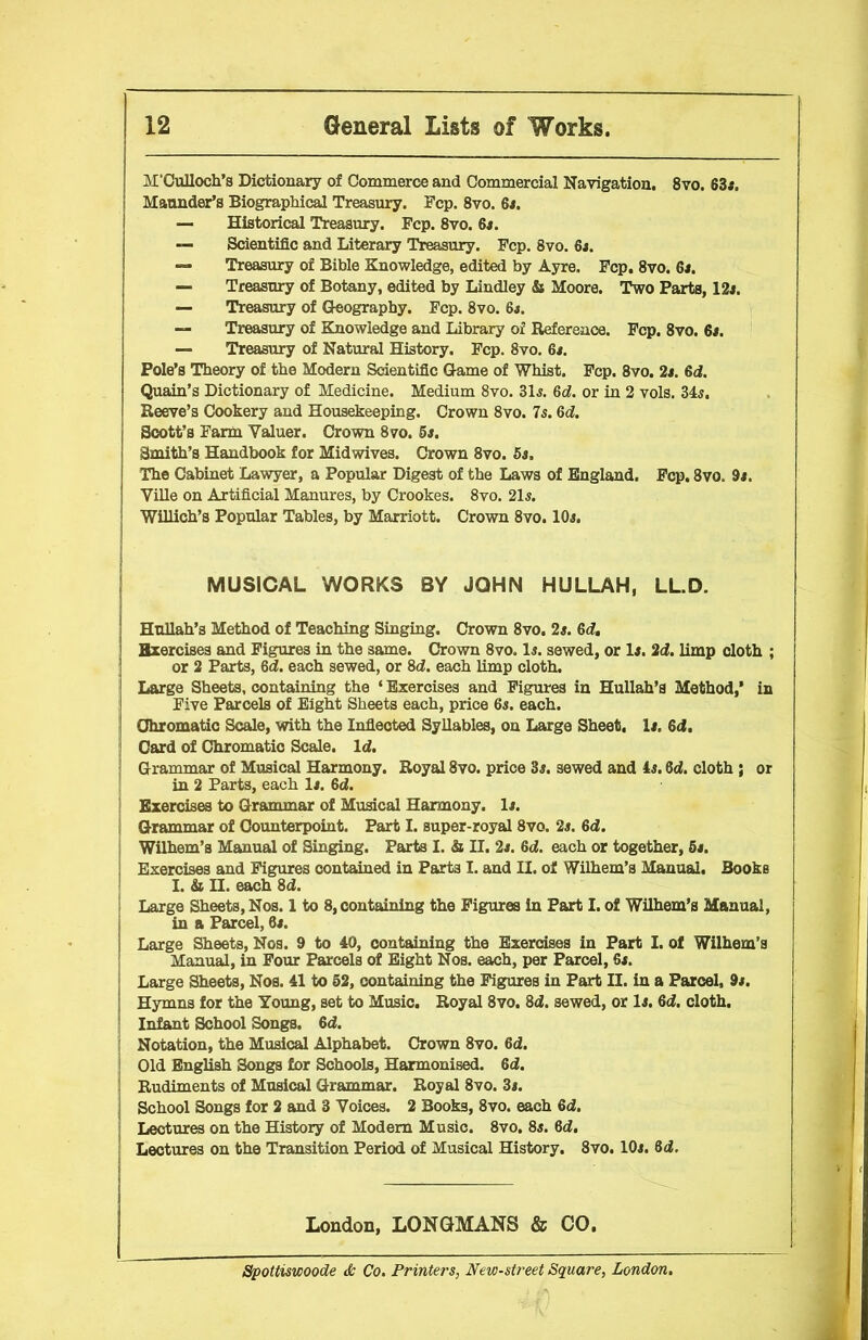 M’Culloch’s Dictionary of Commerce and Commercial Navigation. 8vo. 63a. Maunder’s Biographical Treasury. Fcp. 8vo. 6a. — Historical Treasury. Fcp. 8vo. 6a. — Scientific and Literary Treasury. Fcp. 8vo. 6a. — Treasury of Bible Knowledge, edited by Ayre, Fcp. 8vo. 6a. — Treasury of Botany, edited by Lindley & Moore. Two Parts, 12a. — Treasury of Geography. Fcp. 8vo. 6a. — Treasury of Knowledge and Library of Reference. Fcp. 8vo. 6a. — Treasury of Natural History. Fcp. 8vo. 6a. Pole’s Theory of the Modern Scientific Game of Whist. Fcp. 8vo. 2a. 6d. Quain’s Dictionary of Medicine. Medium 8vo. 31a. 6d. or in 2 vols. 34a. Reeve’s Cookery and Housekeeping. Crown 8vo. 7a. del. Scott’s Farm Valuer. Crown 8vo. 5s. Smith’s Handbook for Midwives. Crown 8vo. 5s. The Cabinet Lawyer, a Popular Digest of the Laws of England. Fcp. 8vo. 9s. Ville on Artificial Manures, by Crookes. 8vo. 21a. Willich’s Popular Tables, by Marriott. Crown 8vo. 10a. MUSICAL WORKS BY JOHN HULLAH, LL.D. | Hullah’s Method of Teaching Singing. Crown 8vo. 2a. 6d. Hxercises and Figures in the same. Crown 8vo. la. sewed, or la. 2d. limp cloth ; or 2 Parts, 6d. each sewed, or 8d. each limp cloth. Large Sheets, containing the ‘ Exercises and Figures in Hullah’s Method,’ in Five Parcels of Eight Sheets each, price 6a. each. Chromatic Scale, with the Inflected Syllables, on Large Sheet, la. 6d. Card of Chromatic Scale. Id. Grammar of Musical Harmony. Royal 8vo. price 3a. sewed and 4a. 6d. cloth ; or in 2 Parts, each la. 6d. Exercises to Grammar of Musical Harmony, la. Grammar of Counterpoint. Part I. super-royal 8vo. 2a. 6d. Wilhem’s Manual of Singing. Parts I. & II. 2a. 6d. each or together, 5s. Exercises and Figures contained in Part3 I. and II. of Wilhem’s Manual. Books I. & II. each 8d. Large Sheets, Nos. 1 to 8, containing the Figures In Part I. of Wilhem’s Manual, in a Parcel, 6a. Large Sheets, Nos. 9 to 40, containing the Exercises in Part I. of Wilhem's Manual, in Four Parcels of Eight Nos. each, per Parcel, 6a. Large Sheets, Nos. 41 to 52, containing the Figures in Part II. in a Parcel, 9a. Hymns for the Young, set to Music. Royal 8vo. 8d. sewed, or la. 6d. cloth. Infant School Songs. 6d. Notation, the Musical Alphabet. Crown 8vo. 6d. Old English 3ongs for Schools, Harmonised. 6d. Rudiments of Musical Grammar. Royal 8vo. 3a. School Songs for 2 and 3 Voices. 2 Books, 8vo. each 6d. Lectures on the History of Modem Music. 8vo. 8a. 6d. Lectures on the Transition Period of Musical History. 8vo. 10a. 6d. London, LONGMANS & CO. Spottiswoode & Co. Printers, New-street Square, London.