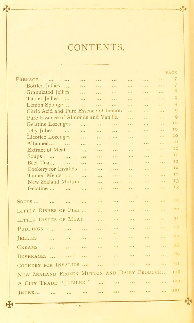 CONTENTS —> Preface Botiled Jellies ... Granulated Jellies Tablet Jellies Lemon Sponge Citric Acid and Pure Essence of Lemon Pure Essence of Almonds and Vanilla Gelatine Lozenges Jelly-Jubes ... Licorice Lozenges Albumen Extract of Meat Soups ... ... m Beef Tea Cookery for Invalids Tinned Meats ... New Zealand Mutton Gelaiine PACK 7 7 8 9 9 9 9 to ro 10 ro 11 >3 ij Soups Little Dishes of Fish Little Dishes of Meat Puddings .. Jellies Creams Beverages Cookery for Invalids New Zealand Frozen Mutton and Dairy I'rodlci-... A City Trade Jubilee Index M 3i /i So 54 11S 120 121 ►I-