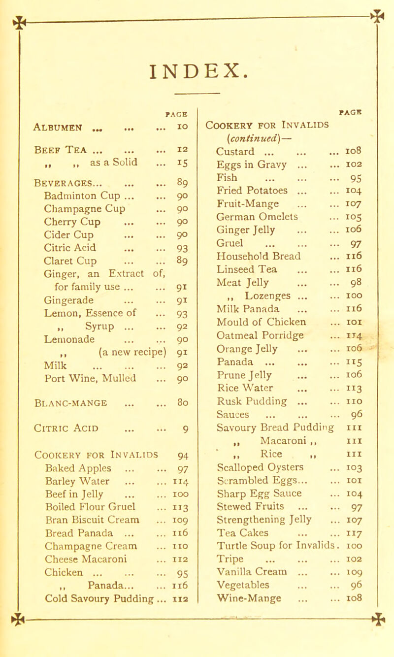 INDEX —1* Albumen ... PAGE IO Beef Tea 12 ,, ,, as a Solid is Beverages 89 Badminton Cup 90 Champagne Cup 90 Cherry Cup 90 Cider Cup 90 Citric Acid 93 Claret Cup 89 Ginger, an Extract of, for family use 91 Gingerade 91 Lemon, Essence of 93 Syrup 92 Lemonade 90 ,, (a new recipe 91 Milk 92 Port Wine, Mulled 90 Blanc-mange 80 Citric Acid 9 Cookery for Invalids 94 Baked Apples 97 Barley Water 1x4 Beef in Jelly IOO Boiled Flour Gruel 113 Bran Biscuit Cream IO9 Bread Panada ... Il6 Champagne Cream no Cheese Macaroni 112 Chicken 95 ,, Panada... I l6 Cold Savoury Pudding.. 112 PAGE OOKERY FOR INVALIDS (continued')— Custard H O 00 Eggs in Gravy ... ... 102 Fish — 95 Fried Potatoes ... ... 104 Fruit-Mange ... 107 German Omelets ... 105 Ginger Jelly ... 106 Gruel ... 97 Household Bread ... 116 Linseed Tea ... 116 Meat Jelly ... 98 ,, Lozenges ... ... 100 Milk Panada ... 116 Mould of Chicken ... IOI Oatmeal Porridge ... 114 Orange Jelly ... 106 Panada ... ... IIS Prune Jelly ... 106 Rice Water • 113 Rusk Pudding ... ... no Sauces ... 96 Savoury Bread Puddin g III ,, Macaroni ,, III ,, Rice ,, III Scalloped Oysters ... 103 Scrambled Eggs... ... IOI Sharp Egg Sauce ... 104 Stewed Fruits ... 97 Strengthening Jelly ... 107 Tea Cakes ... 117 Turtle Soup for Invalids. 100 Tripe ... 102 Vanilla Cream ... ... IO9 Vegetables ... 96 Wine-Mange ... I08 *