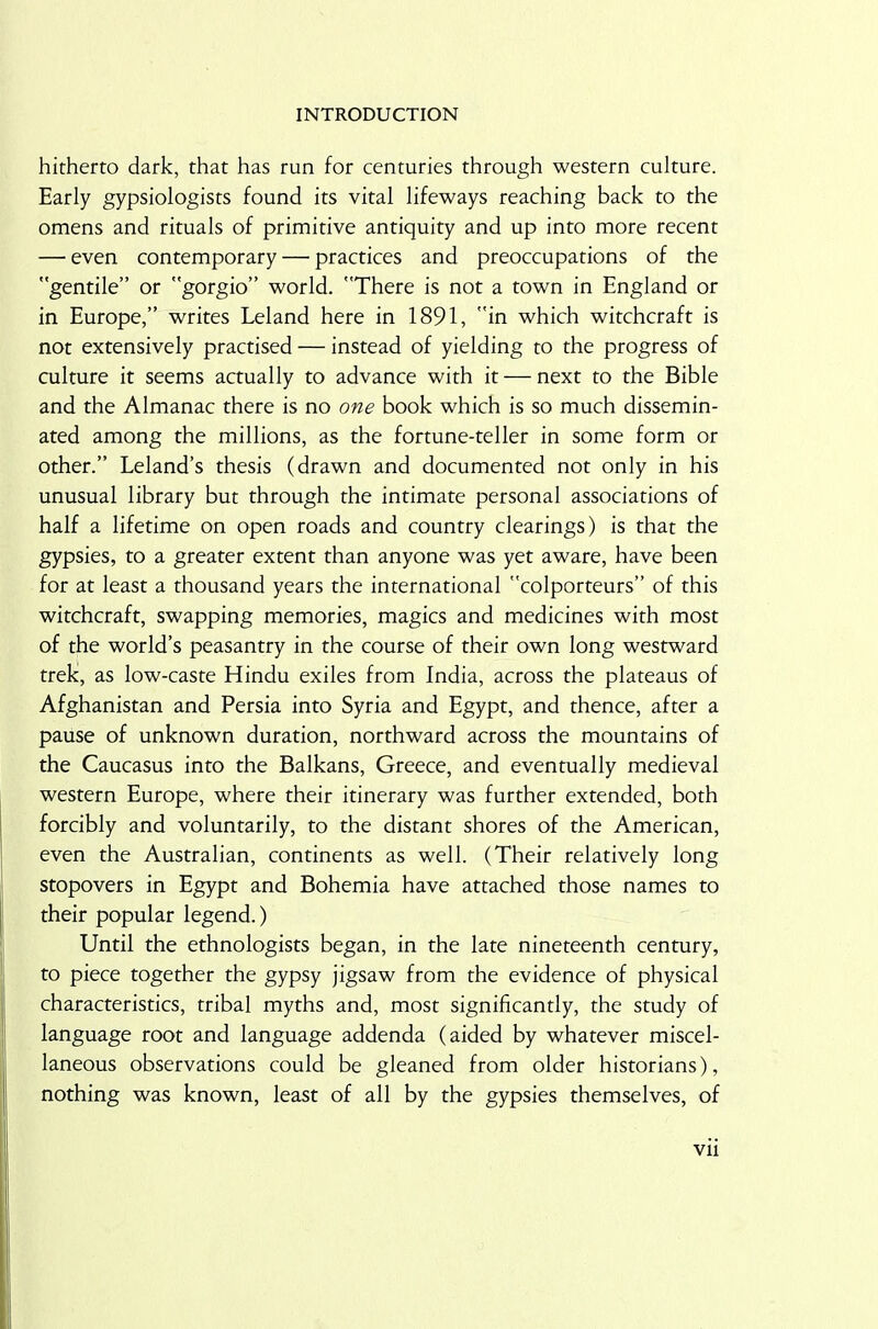 hitherto dark, that has run for centuries through western culture. Early gypsiologists found its vital lifeways reaching back to the omens and rituals of primitive antiquity and up into more recent — even contemporary — practices and preoccupations of the gentile” or gorgio” world. There is not a town in England or in Europe,” writes Leland here in 1891, in which witchcraft is not extensively practised — instead of yielding to the progress of culture it seems actually to advance with it — next to the Bible and the Almanac there is no one book which is so much dissemin- ated among the millions, as the fortune-teller in some form or other.” Leland’s thesis (drawn and documented not only in his unusual library but through the intimate personal associations of half a lifetime on open roads and country clearings) is that the gypsies, to a greater extent than anyone was yet aware, have been for at least a thousand years the international colporteurs” of this witchcraft, swapping memories, magics and medicines with most of the world’s peasantry in the course of their own long westward trek, as low-caste Hindu exiles from India, across the plateaus of Afghanistan and Persia into Syria and Egypt, and thence, after a pause of unknown duration, northward across the mountains of the Caucasus into the Balkans, Greece, and eventually medieval western Europe, where their itinerary was further extended, both forcibly and voluntarily, to the distant shores of the American, even the Australian, continents as well. (Their relatively long stopovers in Egypt and Bohemia have attached those names to their popular legend.) Until the ethnologists began, in the late nineteenth century, to piece together the gypsy jigsaw from the evidence of physical characteristics, tribal myths and, most significantly, the study of language root and language addenda (aided by whatever miscel- laneous observations could be gleaned from older historians), nothing was known, least of all by the gypsies themselves, of