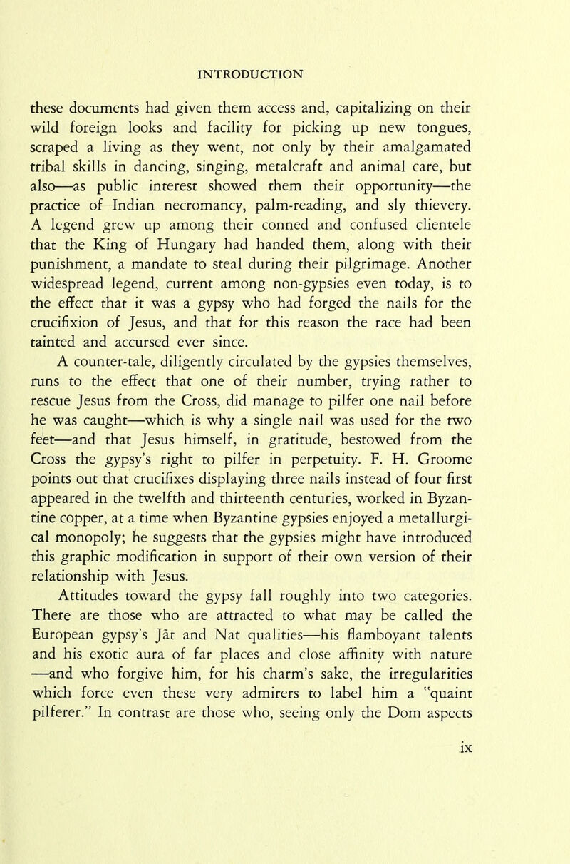 these documents had given them access and, capitalizing on their wild foreign looks and facility for picking up new tongues, scraped a living as they went, not only by their amalgamated tribal skills in dancing, singing, metalcraft and animal care, but also—as public interest showed them their opportunity—the practice of Indian necromancy, palm-reading, and sly thievery. A legend grew up among their conned and confused clientele that the King of Hungary had handed them, along with their punishment, a mandate to steal during their pilgrimage. Another widespread legend, current among non-gypsies even today, is to the effect that it was a gypsy who had forged the nails for the crucifixion of Jesus, and that for this reason the race had been tainted and accursed ever since. A counter-tale, diligently circulated by the gypsies themselves, runs to the effect that one of their number, trying rather to rescue Jesus from the Cross, did manage to pilfer one nail before he was caught—which is why a single nail was used for the two feet—and that Jesus himself, in gratitude, bestowed from the Cross the gypsy’s right to pilfer in perpetuity. F. H. Groome points out that crucifixes displaying three nails instead of four first appeared in the twelfth and thirteenth centuries, worked in Byzan- tine copper, at a time when Byzantine gypsies enjoyed a metallurgi- cal monopoly; he suggests that the gypsies might have introduced this graphic modification in support of their own version of their relationship with Jesus. Attitudes toward the gypsy fall roughly into two categories. There are those who are attracted to what may be called the European gypsy’s Jat and Nat qualities—his flamboyant talents and his exotic aura of far places and close affinity with nature —and who forgive him, for his charm’s sake, the irregularities which force even these very admirers to label him a quaint pilferer.” In contrast are those who, seeing only the Dom aspects