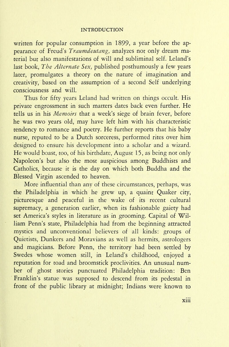 written for popular consumption in 1899, a year before the ap- pearance of Freud’s Traumdeutang, analyzes not only dream ma- terial but also manifestations of will and subliminal self. Leland’s last book, The Alternate Sex, published posthumously a few years later, promulgates a theory on the nature of imagination and creativity, based on the assumption of a second Self underlying consciousness and will. Thus for fifty years Leland had written on things occult. His private engrossment in such matters dates back even further. He tells us in his Memoirs that a week’s siege of brain fever, before he was two years old, may have left him with his characteristic tendency to romance and poetry. He further reports that his baby nurse, reputed to be a Dutch sorceress, performed rites over him designed to ensure his development into a scholar and a wizard. He would boast, too, of his birthdate, August 15, as being not only Napoleon’s but also the most auspicious among Buddhists and Catholics, because it is the day on which both Buddha and the Blessed Virgin ascended to heaven. More influential than any of these circumstances, perhaps, was the Philadelphia in which he grew up, a quaint Quaker city, picturesque and peaceful in the wake of its recent cultural supremacy, a generation earlier, when its fashionable gaiety had set America’s styles in literature as in grooming. Capital of Wil- liam Penn’s state, Philadelphia had from the beginning attracted mystics and unconventional believers of all kinds: groups of Quietists, Dunkers and Moravians as well as hermits, astrologers and magicians. Before Penn, the territory had been settled by Swedes whose women still, in Leland’s childhood, enjoyed a reputation for toad and broomstick proclivities. An unusual num- ber of ghost stories punctuated Philadelphia tradition: Ben Franklin’s statue was supposed to descend from its pedestal in front of the public library at midnight; Indians were known to