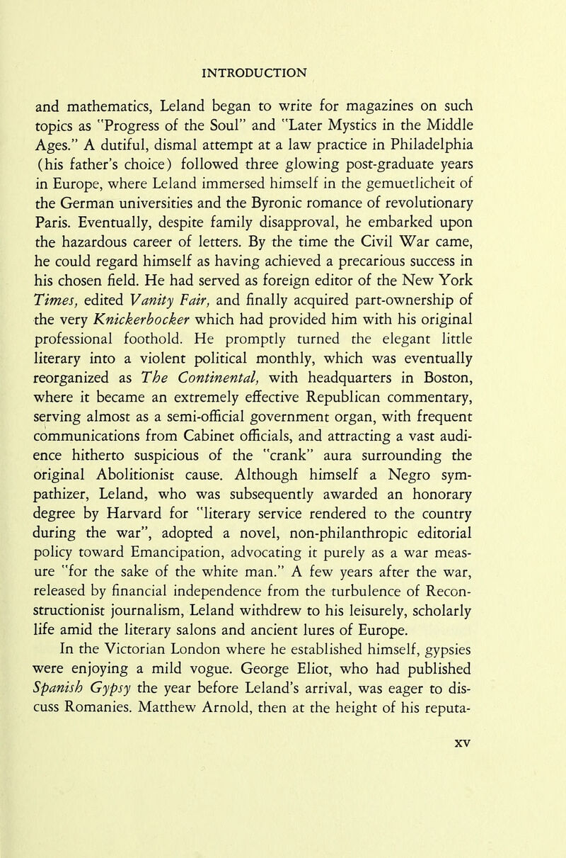 and mathematics, Leland began to write for magazines on such topics as Progress of the Soul” and Later Mystics in the Middle Ages.” A dutiful, dismal attempt at a law practice in Philadelphia (his father’s choice) followed three glowing post-graduate years in Europe, where Leland immersed himself in the gemuedicheit of the German universities and the Byronic romance of revolutionary Paris. Eventually, despite family disapproval, he embarked upon the hazardous career of letters. By the time the Civil War came, he could regard himself as having achieved a precarious success in his chosen field. He had served as foreign editor of the New York Times, edited Vanity Fair, and finally acquired part-ownership of the very Knickerbocker which had provided him with his original professional foothold. He promptly turned the elegant little literary into a violent political monthly, which was eventually reorganized as The Continental, with headquarters in Boston, where it became an extremely effective Republican commentary, serving almost as a semi-official government organ, with frequent communications from Cabinet officials, and attracting a vast audi- ence hitherto suspicious of the crank” aura surrounding the original Abolitionist cause. Although himself a Negro sym- pathizer, Leland, who was subsequently awarded an honorary degree by Harvard for literary service rendered to the country during the war”, adopted a novel, non-philanthropic editorial policy toward Emancipation, advocating it purely as a war meas- ure for the sake of the white man.” A few years after the war, released by financial independence from the turbulence of Recon- structionist journalism, Leland withdrew to his leisurely, scholarly life amid the literary salons and ancient lures of Europe. In the Victorian London where he established himself, gypsies were enjoying a mild vogue. George Eliot, who had published Spanish Gypsy the year before Leland’s arrival, was eager to dis- cuss Romanies. Matthew Arnold, then at the height of his reputa-