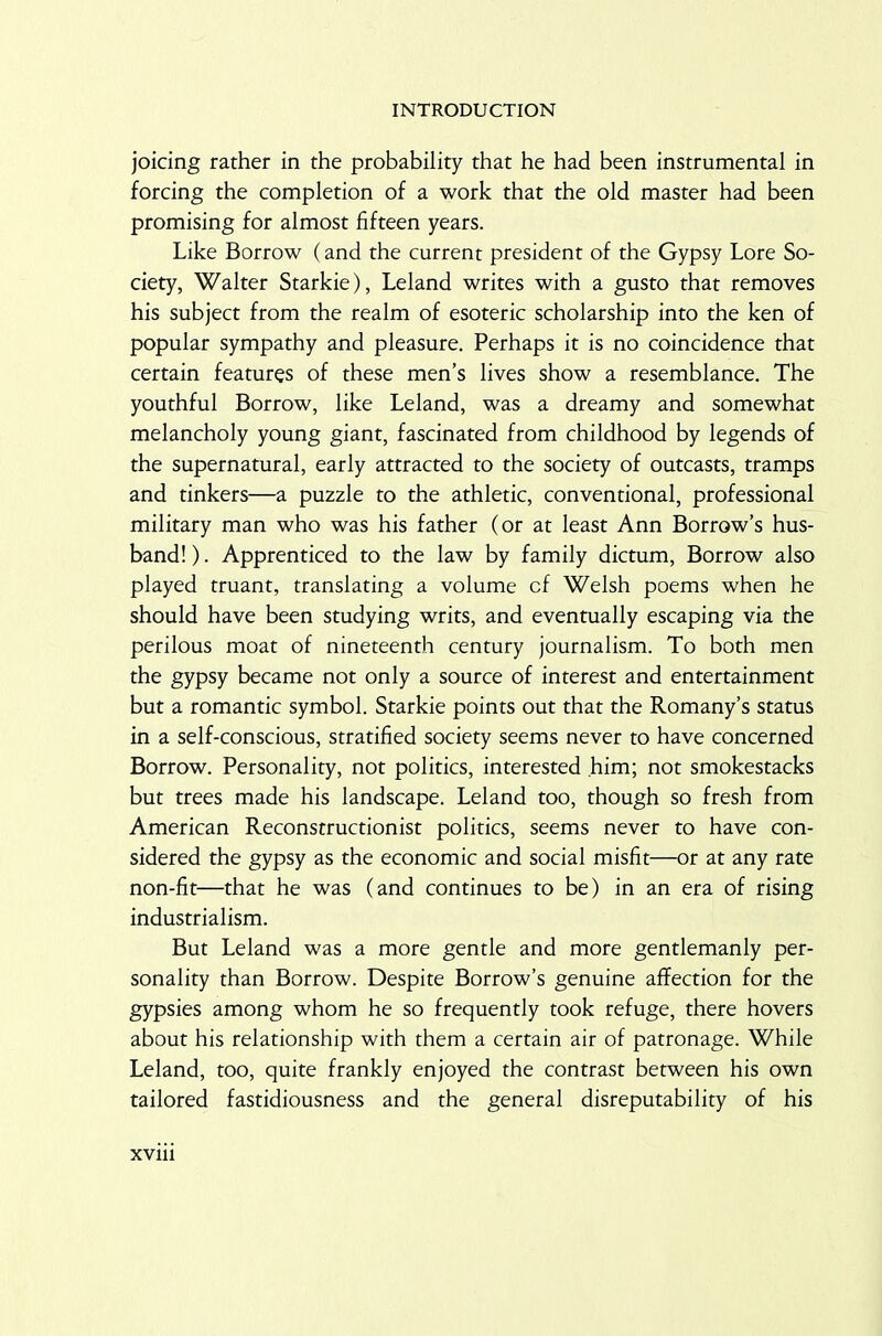 joicing rather in the probability that he had been instrumental in forcing the completion of a work that the old master had been promising for almost fifteen years. Like Borrow (and the current president of the Gypsy Lore So- ciety, Walter Starkie), Leland writes with a gusto that removes his subject from the realm of esoteric scholarship into the ken of popular sympathy and pleasure. Perhaps it is no coincidence that certain features of these men’s lives show a resemblance. The youthful Borrow, like Leland, was a dreamy and somewhat melancholy young giant, fascinated from childhood by legends of the supernatural, early attracted to the society of outcasts, tramps and tinkers—a puzzle to the athletic, conventional, professional military man who was his father (or at least Ann Borrow’s hus- band! ). Apprenticed to the law by family dictum, Borrow also played truant, translating a volume cf Welsh poems when he should have been studying writs, and eventually escaping via the perilous moat of nineteenth century journalism. To both men the gypsy became not only a source of interest and entertainment but a romantic symbol. Starkie points out that the Romany’s status in a self-conscious, stratified society seems never to have concerned Borrow. Personality, not politics, interested him; not smokestacks but trees made his landscape. Leland too, though so fresh from American Reconstructionist politics, seems never to have con- sidered the gypsy as the economic and social misfit—or at any rate non-fit—that he was (and continues to be) in an era of rising industrialism. But Leland was a more gentle and more gentlemanly per- sonality than Borrow. Despite Borrow’s genuine affection for the gypsies among whom he so frequently took refuge, there hovers about his relationship with them a certain air of patronage. While Leland, too, quite frankly enjoyed the contrast between his own tailored fastidiousness and the general disreputability of his