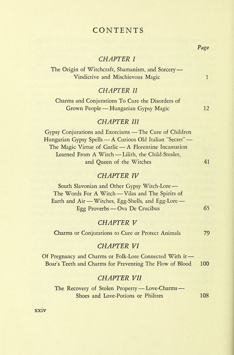 CONTENTS Page CHAPTER 1 The Origin of Witchcraft, Shamanism, and Sorcery — Vindictive and Mischievous Magic 1 CHAPTER II Charms and Conjurations To Cure the Disorders of Grown People — Hungarian Gypsy Magic 12 CHAPTER III Gypsy Conjurations and Exorcisms — The Cure of Children Hungarian Gypsy Spells — A Curious Old Italian Secret” — The Magic Virtue of Garlic — A Florentine Incantation Learned From A Witch — Lilith, the Child-Stealer, and Queen of the Witches 41 CHAPTER IV South Slavonian and Other Gypsy Witch-Lore — The Words For A Witch —Vilas and The Spirits of Earth and Air — Witches, Egg-Shells, and Egg-Lore — Egg Proverbs — Ova De Crucibus 65 CHAPTER V Charms or Conjurations to Cure or Protect Animals 79 CHAPTER VI Of Pregnancy and Charms or Folk-Lore Connected With it — Boar’s Teeth and Charms for Preventing The Flow of Blood 100 CHAPTER VII The Recovery of Stolen Property — Love-Charms — Shoes and Love-Potions or Philtres 108