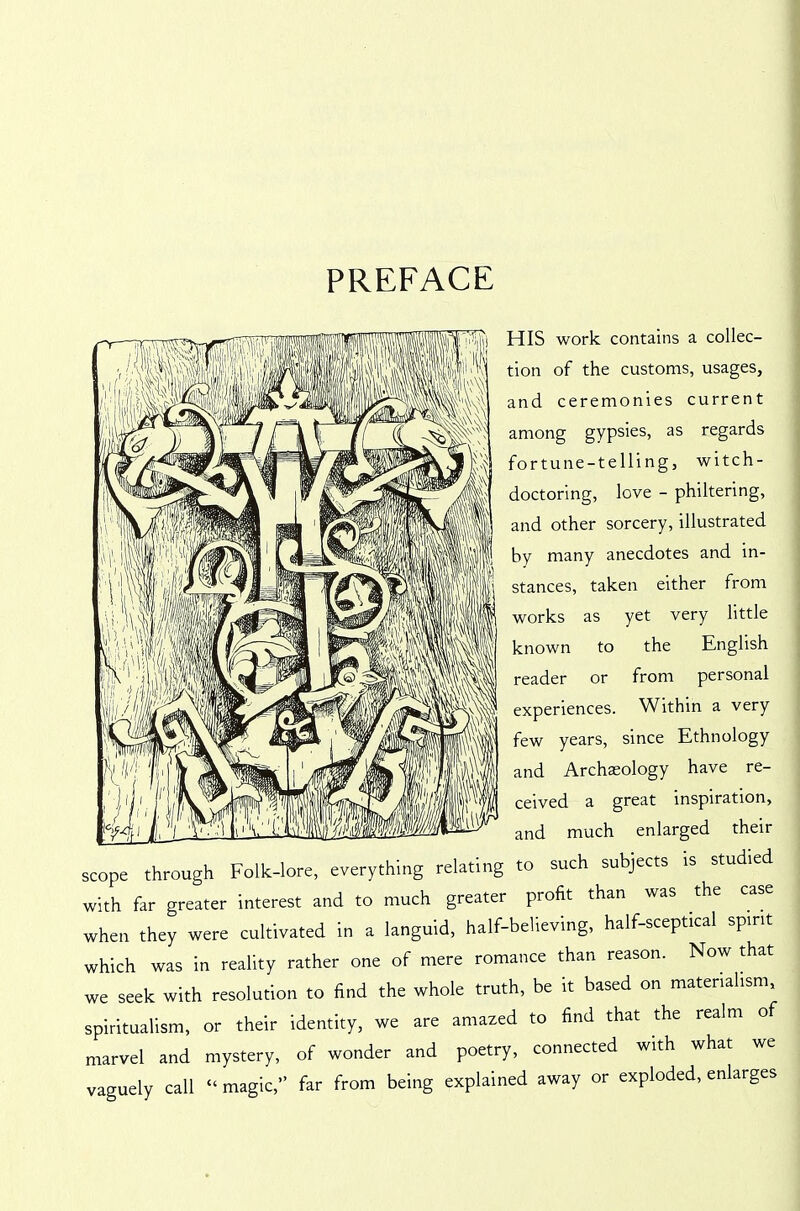 PREFACE HIS work contains a collec- tion of the customs, usages, and ceremonies current among gypsies, as regards fortune-telling, witch- doctoring, love - philtering, and other sorcery, illustrated by many anecdotes and in- stances, taken either from works as yet very little known to the English reader or from personal experiences. Within a very few years, since Ethnology and Archaeology have re- ceived a great inspiration, and much enlarged their scope through Folk-lore, everything relating to such subjects is studied with far greater interest and to much greater profit than was the case when they were cultivated in a languid, half-believing, half-sceptical spirit which was in reality rather one of mere romance than reason. Now that we seek with resolution to find the whole truth, be it based on materialism, spiritualism, or their identity, we are amazed to find that the realm of marvel and mystery, of wonder and poetry, connected with what we vaguely call “magic,” far from being explained away or exploded, enlarges