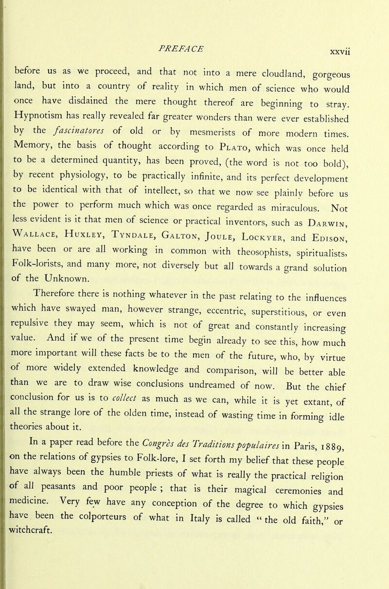PREFACE xxv- before us as we proceed, and that not into a mere cloudland, gorgeous land, but into a country of reality in which men of science who would once have disdained the mere thought thereof are beginning to stray. Hypnotism has really revealed far greater wonders than were ever established by the fascinatores of old or by mesmerists of more modern times. Memory, the basis of thought according to Plato, which was once held to be a determined quantity, has been proved, (the word is not too bold), by recent physiology, to be practically infinite, and its perfect development to be identical with that of intellect, so that we now see plainly before us the power to perform much which was once regarded as miraculous. Not less evident is it that men of science or practical inventors, such as Darwin, Wallace, Huxley, Tyndale, Galton, Joule, Lockyer, and Edison, have been or are all working in common with theosophists, spiritualists, Folk-lorists, and many more, not diversely but all towards a grand solution of the Unknown. Therefore there is nothing whatever in the past relating to the influences which have swayed man, however strange, eccentric, superstitious, or even repulsive they may seem, which is not of great and constantly increasing value. And if we of the present time begin already to see this, how much more important will these facts be to the men of the future, who, by virtue of more widely extended knowledge and comparison, will be better able than we are to draw wise conclusions undreamed of now. But the chief conclusion for us is to collect as much as we can, while it is yet extant, of all the strange lore of the olden time, instead of wasting time in forming idle theories about it. In a paper read before the Congres des Traditionspopulaires in Paris, 1889, on the relations of gypsies to Folk-lore, I set forth my belief that these people have always been the humble priests of what is really the practical religion of all peasants and poor people ; that is their magical ceremonies and medicine. Very few have any conception of the degree to which gypsies have been the colporteurs of what in Italy is called “ the old faith,” or witchcraft.