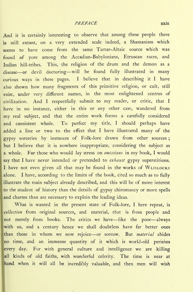 And it is certainly interesting to observe that among these people there is still extant, on a very extended scale indeed, a Shamanism which seems to have come from the same Tartar-Altaic source which was found of yore among the Accadian-Babylonians, Etruscan races, and Indian hill-tribes. This, the religion of the drum and the demon as a disease—or devil doctoring—will be found fully illustrated in many curious ways in these pages. I believe that in describing it I have also shown how many fragments of this primitive religion, or cult, still exist, under very different names, in the most enlightened centres of civilization. And I respectfully submit to my reader, or critic, that I have in no instance, either in this or any other case, wandered from my real subject, and that the entire work forms a carefully considered and consistent whole. To perfect my title, I should perhaps have added a line or two to the effect that I have illustrated many of the gypsy sorceries by instances of Folk-lore drawn from other sources ; but I believe that it is nowhere inappropriate, considering the subject as a whole. For those who would lay stress on omissions in my book, I would say that I have never intended or pretended to exhaust gypsy superstitions. I have not even given all that may be found in the works of Wlislocki alone. I have, according to the limits of the book, cited so much as to fully illustrate the main subject already described, and this will be of more interest to the student of history than the details of gypsy chiromancy or more spells and charms than are necessary to explain the leading ideas. What is wanted in the present state of Folk-lore, I here repeat, is collection from original sources, and material, that is from people and not merely from books. The critics we have—like the poor—always with us, and a century hence we shall doubtless have far better ones !than those in whom we now rejoice—or sorrow. But material abides no time, and an immense quantity of it which is world-old perishes every day. For with general culture and intelligence we are killing all kinds of old faiths, with wonderful celerity. The time is near at land when it will all be incredibly valuable, and then men will wish