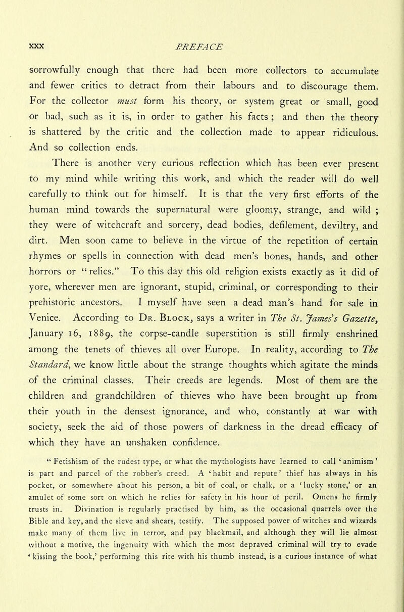 sorrowfully enough that there had been more collectors to accumulnte and fewer critics to detract from their labours and to discourage them. For the collector must form his theory, or system great or small, good or bad, such as it is, in order to gather his facts ; and then the theory is shattered by the critic and the collection made to appear ridiculous. And so collection ends. There is another very curious reflection which has been ever present to my mind while writing this work, and which the reader will do well carefully to think out for himself. It is that the very first efforts of the human mind towards the supernatural were gloomy, strange, and wild ; they were of witchcraft and sorcery, dead bodies, defilement, deviltry, and dirt. Men soon came to believe in the virtue of the repetition of certain rhymes or spells in connection with dead men’s bones, hands, and other horrors or “relics.” To this day this old religion exists exactly as it did of yore, wherever men are ignorant, stupid, criminal, or corresponding to their prehistoric ancestors. I myself have seen a dead man’s hand for sale in Venice. According to Dr. Block, says a writer in The St. James's Gazette, January 16, 1889, the corpse-candle superstition is still firmly enshrined among the tenets of thieves all over Europe. In reality, according to The Standard, we know little about the strange thoughts which agitate the minds of the criminal classes. Their creeds are legends. Most of them are the children and grandchildren of thieves who have been brought up from their youth in the densest ignorance, and who, constantly at war with society, seek the aid of those powers of darkness in the dread efficacy of which they have an unshaken confidence. “ Fetishism of the rudest type, or what the mythologists have learned to call ‘ animism ’ is part and parcel of the robber’s creed. A ‘habit and repute’ thief has always in his pocket, or somewhere about his person, a bit of coal, or chalk, or a ‘lucky stone,’ or an amulet of some sort on which he relies for safety in his hour ol peril. Omens he firmly trusts in. Divination is regularly practised by him, as the occasional quarrels over the Bible and key, and the sieve and shears, testify. The supposed power of witches and wizards make many of them live in terror, and pay blackmail, and although they will lie almost without a motive, the ingenuity with which the most depraved criminal will try to evade 4 kissing the book,’ performing this rite with his thumb instead, is a curious instance of what