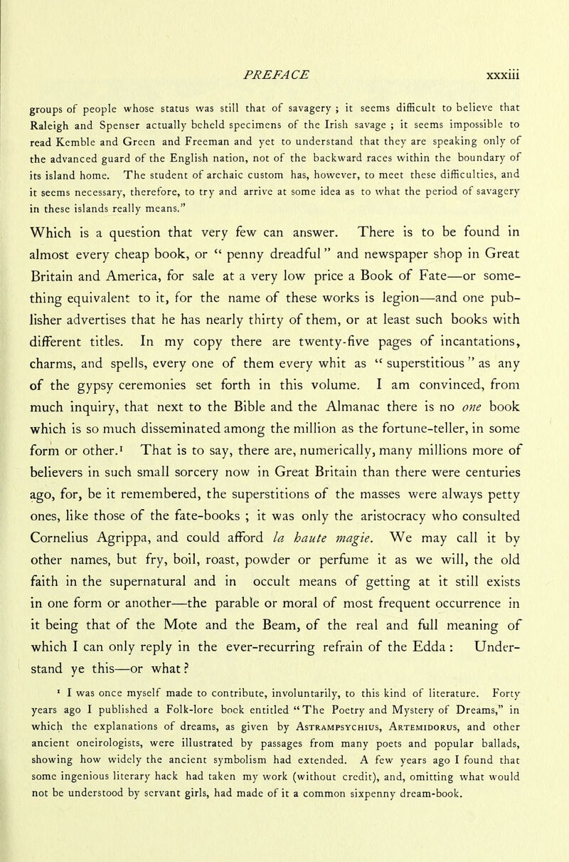 groups of people whose status was still that of savagery ; it seems difficult to believe that Raleigh and Spenser actually beheld specimens of the Irish savage ; it seems impossible to read Kemble and Green and Freeman and yet to understand that they are speaking only of the advanced guard of the English nation, not of the backward races within the boundary of its island home. The student of archaic custom has, however, to meet these difficulties, and it seems necessary, therefore, to try and arrive at some idea as to what the period of savagery in these islands really means.” Which is a question that very few can answer. There is to be found in almost every cheap book, or “ penny dreadful ” and newspaper shop in Great Britain and America, for sale at a very low price a Book of Fate—or some- thing equivalent to it, for the name of these works is legion—and one pub- lisher advertises that he has nearly thirty of them, or at least such books with different titles. In my copy there are twenty-five pages of incantations, charms, and spells, every one of them every whit as “ superstitious ” as any of the gypsy ceremonies set forth in this volume. I am convinced, from much inquiry, that next to the Bible and the Almanac there is no one book which is so much disseminated among the million as the fortune-teller, in some form or other.1 That is to say, there are, numerically, many millions more of believers in such small sorcery now in Great Britain than there were centuries ago, for, be it remembered, the superstitions of the masses were always petty ones, like those of the fate-books ; it was only the aristocracy who consulted Cornelius Agrippa, and could afford la. haute magie. We may call it by other names, but fry, boil, roast, powder or perfume it as we will, the old faith in the supernatural and in occult means of getting at it still exists in one form or another—the parable or moral of most frequent occurrence in it being that of the Mote and the Beam, of the real and full meaning of which I can only reply in the ever-recurring refrain of the Edda : Under- stand ye this—or what ? 1 I was once myself made to contribute, involuntarily, to this kind of literature. Forty years ago I published a Folk-lore bock entitled “The Poetry and Mystery of Dreams,” in which the explanations of dreams, as given by Astrampsychius, Artemidorus, and other ancient oneirologists, were illustrated by passages from many poets and popular ballads, showing how widely the ancient symbolism had extended. A few years ago I found that some ingenious literary hack had taken my work (without credit), and, omitting what would not be understood by servant girls, had made of it a common sixpenny dream-book.