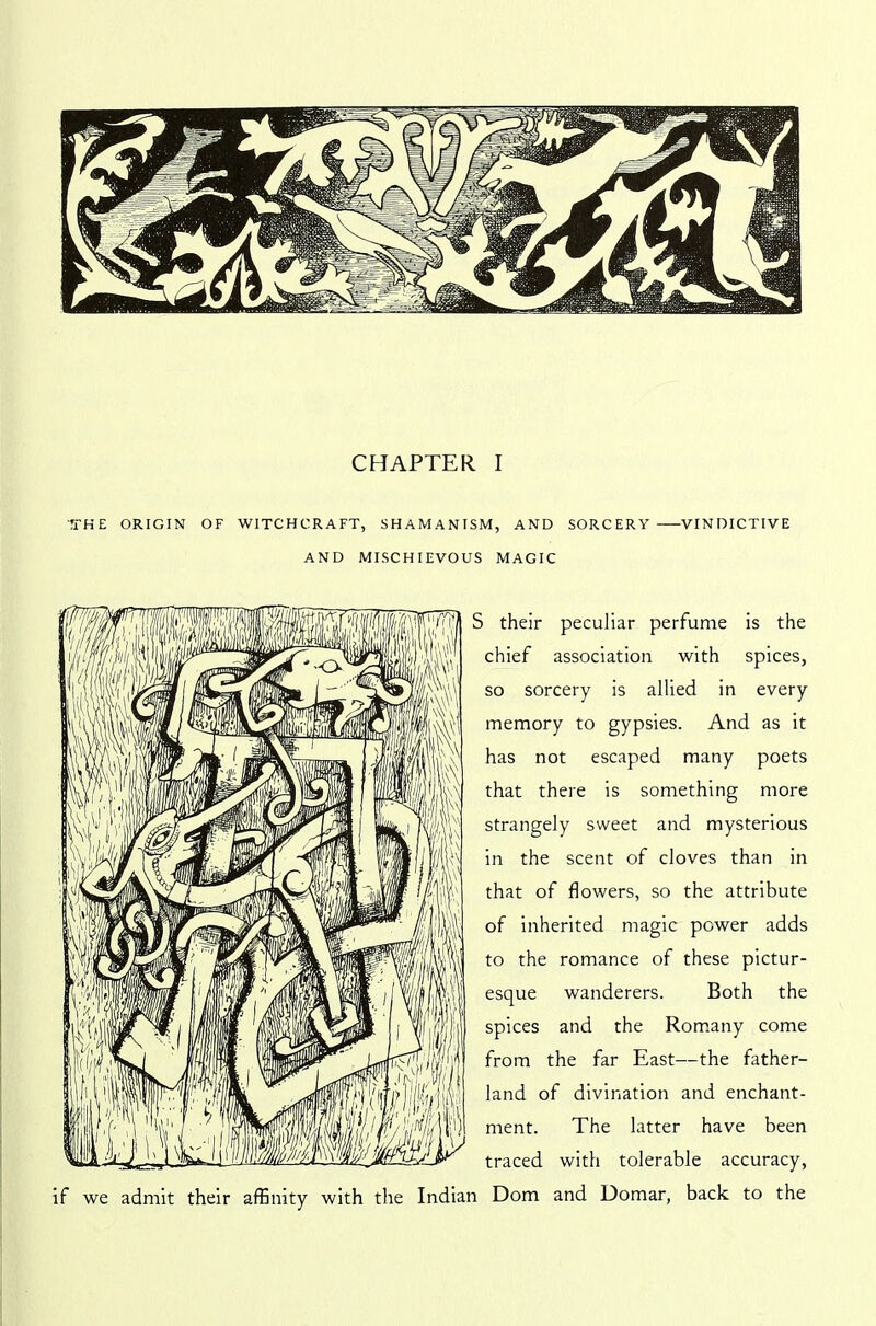 THE ORIGIN OF WITCHCRAFT, SHAMANISM, AND SORCERY VINDICTIVE AND MISCHIEVOUS MAGIC if we admit their affinity with the Indian their peculiar perfume is the chief association with spices, so sorcery is allied in every memory to gypsies. And as it has not escaped many poets that there is something more strangely sweet and mysterious in the scent of cloves than in that of flowers, so the attribute of inherited magic power adds to the romance of these pictur- esque wanderers. Both the spices and the Romany come from the far East—the father- land of divination and enchant- ment. The latter have been traced with tolerable accuracy, Dom and Uomar, back to the