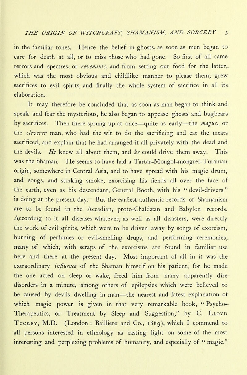 in the familiar tones. Hence the belief in ghosts, as soon as men began to care for death at all, or to miss those who had gone. So first of all came terrors and spectres, or revert ants, and from setting out food for the latter, which was the most obvious and childlike manner to please them, grew sacrifices to evil spirits, and finally the whole system of sacrifice in all its- elaboration. It may therefore be concluded that as soon as man began to think and speak and fear the mysterious, he also began to appease ghosts and bugbears by sacrifices. Then there sprung up at once—quite as early—the magus, or the cleverer man, who had the wit to do the sacrificing and eat the meats sacrificed, and explain that he had arranged it all privately with the dead and the devils. He knew all about them, and he could drive them away. This was the Shaman. He seems to have had a Tartar-Mongol-mongrel-Turanian origin, somewhere in Central Asia, and to have spread with his magic drum, and songs, and stinking smoke, exorcising his fiends all over the face of the earth, even as his descendant, General Booth, with his “ devil-drivers ” is doing at the present day. But the earliest authentic records of Shamanism are to be found in the Accadian, proto-Chaldaean and Babylon records. According to it all diseases whatever, as well as all disasters, were directly the work of evil spirits, which were to be driven away by songs of exorcism, burning of perfumes or evil-smelling drugs, and performing ceremonies, many of which, with scraps of the exorcisms are found in familiar use here and there at the present day. Most important of all in it was the extraordinary influence of the Shaman himself on his patient, for he made the one acted on sleep or wake, freed him from many apparently dire disorders in a minute, among others of epilepsies which were believed to be caused by devils dwelling in man—the nearest and latest explanation of which magic power is given in that very remarkable book, “ Psycho- Therapeutics, or Treatment by Sleep and Suggestion,” by C. Lloyd Tuckey, M.D. (London: Bailliere and Co., 1889), which I commend to all persons interested in ethnology as casting light on some of the most interesting and perplexing problems of humanity, and especially of “ magic.”