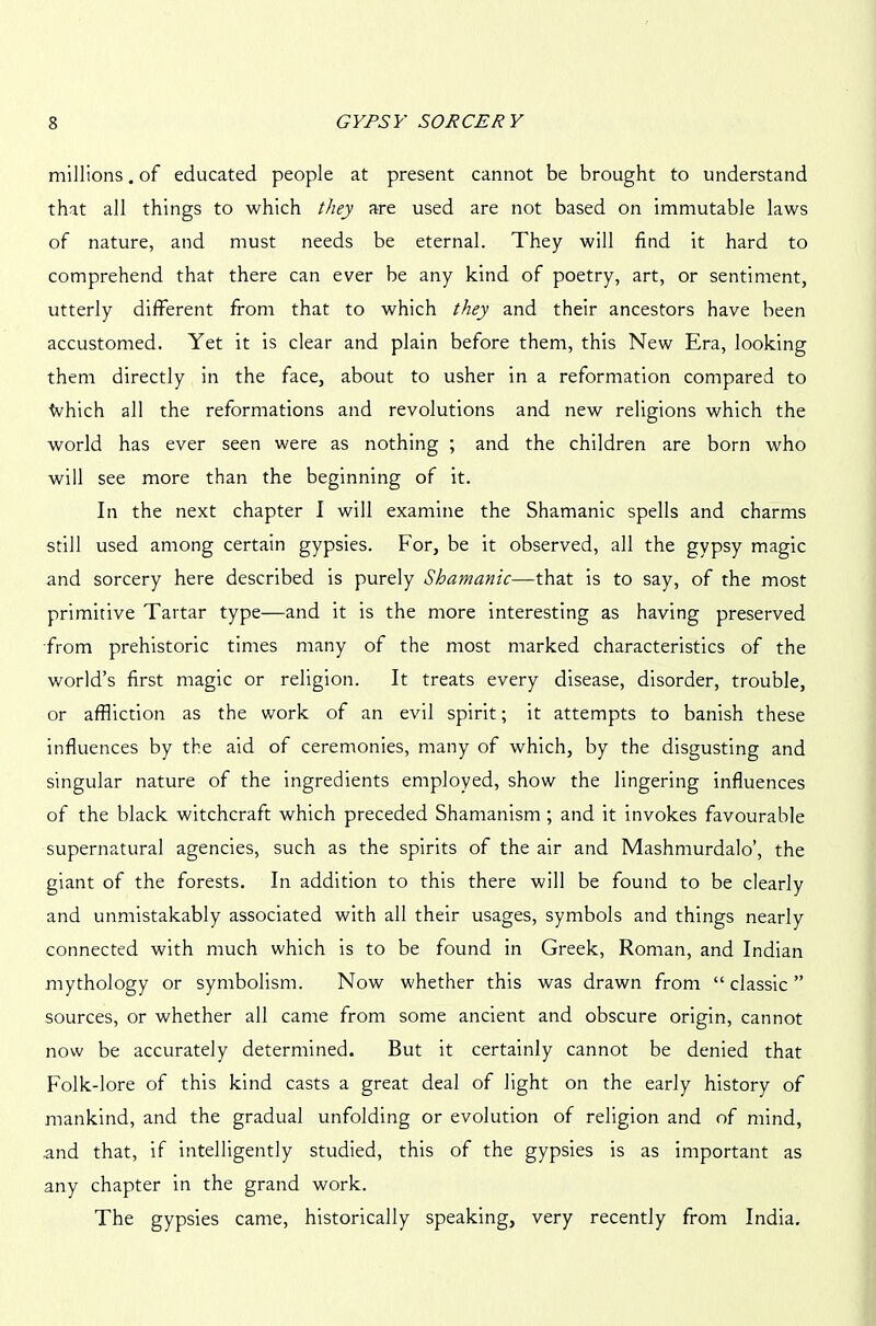 millions. of educated people at present cannot be brought to understand that all things to which they are used are not based on immutable laws of nature, and must needs be eternal. They will find it hard to comprehend that there can ever be any kind of poetry, art, or sentiment, utterly different from that to which they and their ancestors have been accustomed. Yet it is clear and plain before them, this New Era, looking them directly in the face, about to usher in a reformation compared to ■Which all the reformations and revolutions and new religions which the world has ever seen were as nothing ; and the children are born who will see more than the beginning of it. In the next chapter I will examine the Shamanic spells and charms still used among certain gypsies. For, be it observed, all the gypsy magic and sorcery here described is purely Shamanic—that is to say, of the most primitive Tartar type—and it is the more interesting as having preserved from prehistoric times many of the most marked characteristics of the world’s first magic or religion. It treats every disease, disorder, trouble, or affliction as the work of an evil spirit; it attempts to banish these influences by the aid of ceremonies, many of which, by the disgusting and singular nature of the ingredients employed, show the lingering influences of the black witchcraft which preceded Shamanism ; and it invokes favourable supernatural agencies, such as the spirits of the air and Mashmurdalo’, the giant of the forests. In addition to this there will be found to be clearly and unmistakably associated with all their usages, symbols and things nearly connected with much which is to be found in Greek, Roman, and Indian mythology or symbolism. Now whether this was drawn from “ classic ” sources, or whether all came from some ancient and obscure origin, cannot now be accurately determined. But it certainly cannot be denied that Folk-lore of this kind casts a great deal of light on the early history of mankind, and the gradual unfolding or evolution of religion and of mind, and that, if intelligently studied, this of the gypsies is as important as any chapter in the grand work. The gypsies came, historically speaking, very recently from India.