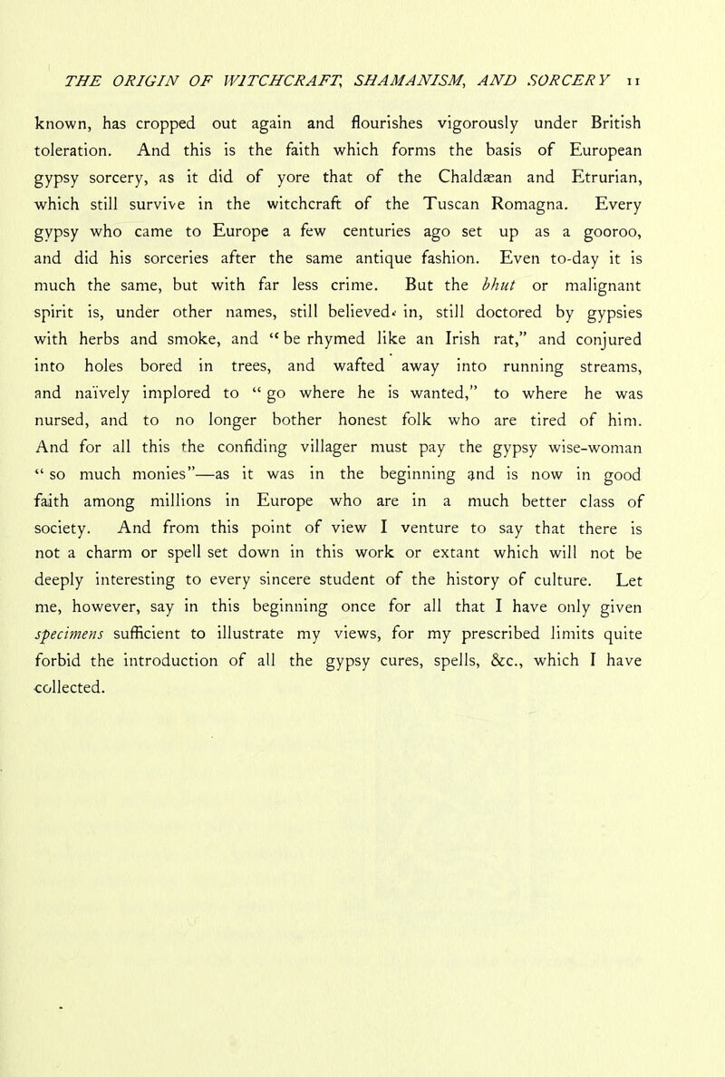 known, has cropped out again and flourishes vigorously under British toleration. And this is the faith which forms the basis of European gypsy sorcery, as it did of yore that of the Chaldasan and Etrurian, which still survive in the witchcraft of the Tuscan Romagna. Every gypsy who came to Europe a few centuries ago set up as a gooroo, and did his sorceries after the same antique fashion. Even to-day it is much the same, but with far less crime. But the bhut or malignant spirit is, under other names, still believed*' in, still doctored by gypsies with herbs and smoke, and “berhymed like an Irish rat,” and conjured into holes bored in trees, and wafted away into running streams, and naively implored to “ go where he is wanted,” to where he was nursed, and to no longer bother honest folk who are tired of him. And for all this the confiding villager must pay the gypsy wise-woman “ so much monies”—as it was in the beginning and is now in good faith among millions in Europe who are in a much better class of society. And from this point of view I venture to say that there is not a charm or spell set down in this work or extant which will not be deeply interesting to every sincere student of the history of culture. Let me, however, say in this beginning once for all that I have only given specimens sufficient to illustrate my views, for my prescribed limits quite forbid the introduction of all the gypsy cures, spells, &c., which I have ■collected.