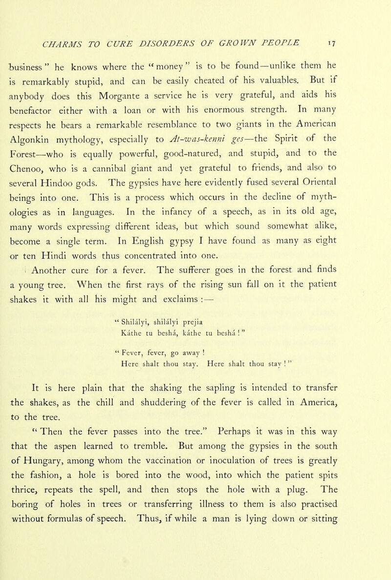 business ” he knows where the “ money ” is to be found—unlike them he is remarkably stupid, and can be easily cheated of his valuables. But if anybody does this Morgante a service he is very grateful, and aids his benefactor either with a loan or with his enormous strength. In many respects he bears a remarkable resemblance to two giants in the American Algonkin mythology, especially to At-was-kenni ges—the Spirit of the Forest—who is equally powerful, good-natured, and stupid, and to the Chenoo, who is a cannibal giant and yet grateful to friends, and also to several Hindoo gods. The gypsies have here evidently fused several Oriental beings into one. This is a process which occurs in the decline of myth- ologies as in languages. In the infancy of a speech, as in its old age, many words expressing different ideas, but which sound somewhat alike, become a single term. In English gypsy I have found as many as eight or ten Hindi words thus concentrated into one. . Another cure for a fever. The sufferer goes in the forest and finds a young tree. When the first rays of the rising sun fall on it the patient shakes it with all his might and exclaims :—■ “ Shilalyi, shilalyi prejia Kathe tu besha, kathe tu besha ! ” “ Fever, fever, go away ! Here shalt thou stay. Here shalt thou stay ! ” It is here plain that the shaking the sapling is intended to transfer the shakes, as the chill and shuddering of the fever is called in America, to the tree. “ Then the fever passes into the tree.” Perhaps it was in this way that the aspen learned to tremble. But among the gypsies in the south of Hungary, among whom the vaccination or inoculation of trees is greatly the fashion, a hole is bored into the wood, into which the patient spits thrice, repeats the spell, and then stops the hole with a plug. The boring of holes in trees or transferring illness to them is also practised without formulas of speech. Thus, if while a man is lying down or sitting