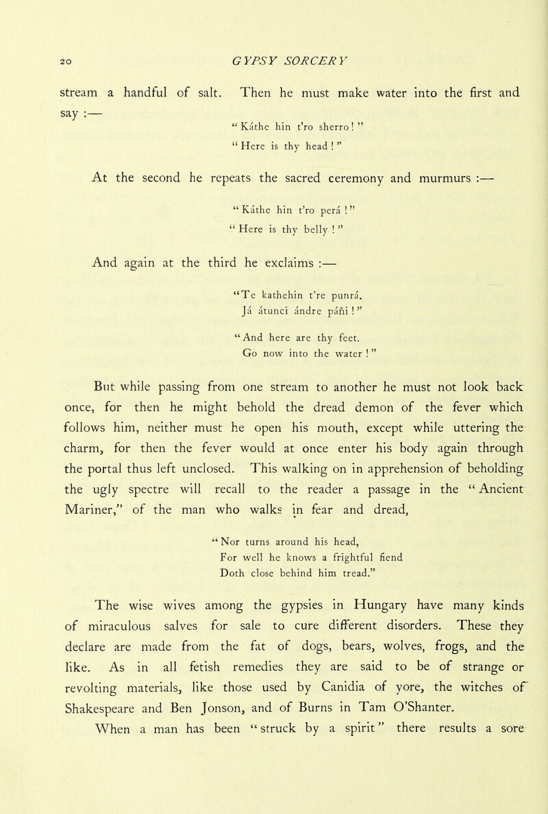 stream a handful of salt. Then he must make water into the first and say :— “ Kathe hin t’ro sherro!” “ Here is thy head ! ” At the second he repeats the sacred ceremony and murmurs :— “ Kathe hin t’ro pera ! ” “ Here is thy belly ! ” And again at the third he exclaims :— “Te kathehin t’re punra. Ja atunci andre pani ! ” “And here are thy feet. Go now into the water ! ” But while passing from one stream to another he must not look back once, for then he might behold the dread demon of the fever which follows him, neither must he open his mouth, except while uttering the charm, for then the fever would at once enter his body again through the portal thus left unclosed. This walking on in apprehension of beholding the ugly spectre will recall to the reader a passage in the “ Ancient Mariner,” of the man who walks in fear and dread, “ Nor turns around his head, For well he knows a frightful fiend Doth close behind him tread.” The wise wives among the gypsies in Hungary have many kinds of miraculous salves for sale to cure different disorders. These they declare are made from the fat of dogs, bears, wolves, frogs, and the like. As in all fetish remedies they are said to be of strange or revolting materials, like those used by Canidia of yore, the witches of Shakespeare and Ben Jonson, and of Burns in Tam O’Shanter. When a man has been “ struck by a spirit ” there results a sore