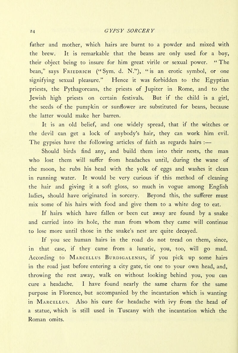 father and mother, which hairs are burnt to a powder and mixed with the brew. It is remarkable that the beans are only used for a boy, their object being to insure for him great virile or sexual power. “ The bean,” says Friedrich (“ Sym. d. N.”), “is an erotic symbol, or one signifying sexual pleasure.” Hence it was forbidden to the Egyptian priests, the Pythagoreans, the priests of Jupiter in Rome, and to the Jewish high priests on certain festivals. But if the child is a girl, the seeds of the pumpkin or sunflower are substituted for beans, because the latter would make her barren. It is an old belief, and one widely spread, that if the witches or the devil can get a lock of anybody’s hair, they can work him evil. The gypsies have the following articles of faith as regards hairs :— Should birds find any, and build them into their nests, the man who lost them will suffer from headaches until, during the wane of the moon, he rubs his head with the yolk of eggs and washes it clean in running water. It would be very curious if this method of cleaning the hair and giving it a soft gloss, so much in vogue among English ladies, should have originated in sorcery. Beyond this, the sufferer must mix some of his hairs with food and give them to a white dog to eat. If hairs which have fallen or been cut away are found by a snake and carried into its hole, the man from whom they came will continue to lose more until those in the snake’s nest are quite decayed. If you see human hairs in the road do not tread on them, since, in that case, if they came from a lunatic, you, too, will go mad. According to Marcellus Burdigalensis, if you pick up some hairs in the road just before entering a city gate, tie one to your own head, and, throwing the rest away, walk on without looking behind you, you can cure a headache. I have found nearly the same charm for the same purpose in Florence, but accompanied by the incantation which is wanting in Marcellus. Also his cure for headache with ivy from the head of a statue, which is still used in Tuscany with the incantation which the Roman omits.