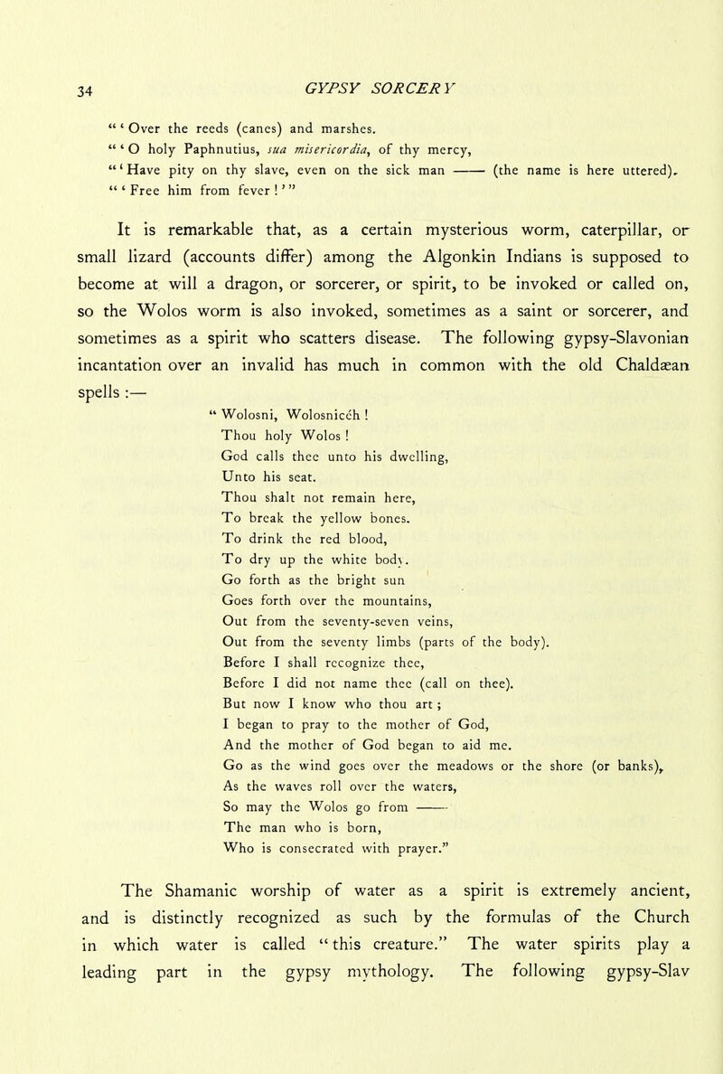 “ ‘ Over the reeds (canes) and marshes. “ ‘ O holy Paphnutius, sua misericordia, of thy mercy, “‘Have pity on thy slave, even on the sick man (the name is here uttered), “ ‘ Free him from fever ! ’ ” It is remarkable that, as a certain mysterious worm, caterpillar, or small lizard (accounts differ) among the Algonkin Indians is supposed to become at will a dragon, or sorcerer, or spirit, to be invoked or called on, so the Wolos worm is also invoked, sometimes as a saint or sorcerer, and sometimes as a spirit who scatters disease. The following gypsy-Slavonian incantation over an invalid has much in common with the old Chaldsean spells :— “ Wolosni, Wolosnicch ! Thou holy Wolos ! God calls thee unto his dwelling, Unto his seat. Thou shalt not remain here, To break the yellow bones. To drink the red blood. To dry up the white bod\. Go forth as the bright sun Goes forth over the mountains. Out from the seventy-seven veins, Out from the seventy limbs (parts of the body). Before I shall recognize thee, Before I did not name thee (call on thee). But now I know who thou art; I began to pray to the mother of God, And the mother of God began to aid me. Go as the wind goes over the meadows or the shore (or banks). As the waves roll over the waters, So may the Wolos go from The man who is born, Who is consecrated with prayer.” The Shamanic worship of water as a spirit is extremely ancient, and is distinctly recognized as such by the formulas of the Church in which water is called “ this creature.” The water spirits play a leading part in the gypsy mythology. The following gypsy-Slav