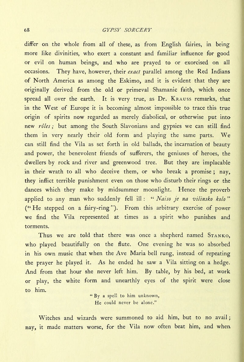 differ on the whole from all of these, as from English fairies, in being more like divinities, who exert a constant and familiar influence for good or evil on human beings, and who are prayed to or exorcised on all occasions. They have, however, their exact parallel among the Red Indians of North America as among the Eskimo, and it is evident that they are originally derived from the old or primeval Shamanic faith, which once spread all over the earth. It is very true, as Dr. Krauss remarks, that in the West of Europe it is becoming almost impossible to trace this true origin of spirits now regarded as merely diabolical, or otherwise put into new roles ; but among the South Slavonians and gypsies we can still find them in verv nearly their old form and playing the same parts. We can still find the Vila as set forth in old ballads, the incarnation of beauty and power, the benevolent friends of sufferers, the geniuses of heroes, the dwellers by rock and river and greenwood tree. But they are implacable in their wrath to all who deceive them, or who break a promise ; nay, they inflict terrible punishment even on those who disturb their rings or the dances which they make by midsummer moonlight. Hence the proverb applied to any man who suddenly fell ill : “ Naiso je na vilinsko kolo ” (“He stepped on a fairy-ring”). From this arbitrary exercise of power we find the Vila represented at times as a spirit who punishes and torments. Thus we are told that there was once a shepherd named Stanko, who played beautifully on the flute. One evening he was so absorbed in his own music that when the Ave Maria bell rung, instead of repeating the prayer he played it. As he ended he saw a Vila sitting on a hedge. And from that hour she never left him. By table, by his bed, at work or play, the white form and unearthly eyes of the spirit were close to him. “ By a spell to him unknown, He could never be alone.” Witches and wizards were summoned to aid him, but to no avail 'r nay, it made matters worse, for the Vila now often beat him, and when.