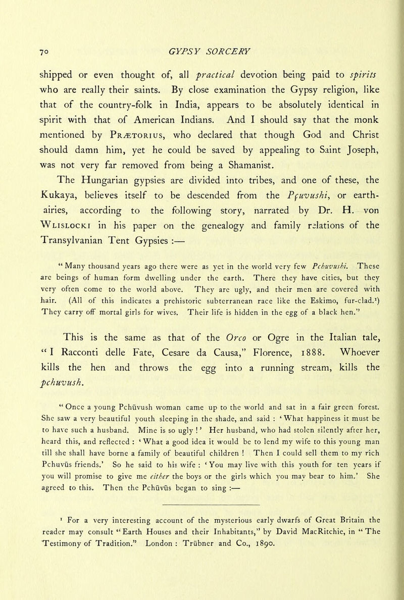 shipped or even thought of, all 'practical devotion being paid to spirits who are really their saints. By close examination the Gypsy religion, like that of the country-folk in India, appears to be absolutely identical in spirit with that of American Indians. And I should say that the monk mentioned by Pr^etorius, who declared that though God and Christ should damn him, yet he could be saved by appealing to Saint Joseph, was not very far removed from being a Shamanist. The Hungarian gypsies are divided into tribes, and one of these, the Kukaya, believes itself to be descended from the Pfuvushi, or earth- airies, according to the following story, narrated by Dr. H. von Wlislocki in his paper on the genealogy and family relations of the Transylvanian Tent Gypsies :— “Many thousand years ago there were as yet in the world very few Pchuvushi. These are beings of human form dwelling under the earth. There they have cities, but they very often come to the world above. They arc ugly, and their men are covered with hair. (All of this indicates a prehistoric subterranean race like the Eskimo, fur-clad.1) They carry off mortal girls for wives. Their life is hidden in the egg of a black hen.” This is the same as that of the Oreo or Ogre in the Italian tale, “I Racconti delle Fate, Cesare da Causa,” Florence, 1888. Whoever kills the hen and throws the egg into a running stream, kills the pchuvush. “Once a young Pchuvush woman came up to the world and sat in a fair green forest. She saw a very beautiful youth sleeping in the shade, and said : ‘What happiness it must be to have such a husband. Mine is so ugly ! ’ Her husband, who had stolen silently after her, heard this, and reflected : ‘What a good idea it would be to lend my wife to this young man till she shall have borne a family of beautiful children ! Then I could sell them to my rich Pchuvus friends.’ So he said to his wife : ‘You may live with this youth for ten years if you will promise to give me either the boys or the girls which you may bear to him.’ She agreed to this. Then the Pchuvus began to sing :— 1 For a very interesting account of the mysterious early dwarfs of Great Britain the reader may consult “ Earth Houses and their Inhabitants,” by David MacRitchie, in “ The 'Testimony of Tradition.” London: Trubner and Co., 1890.