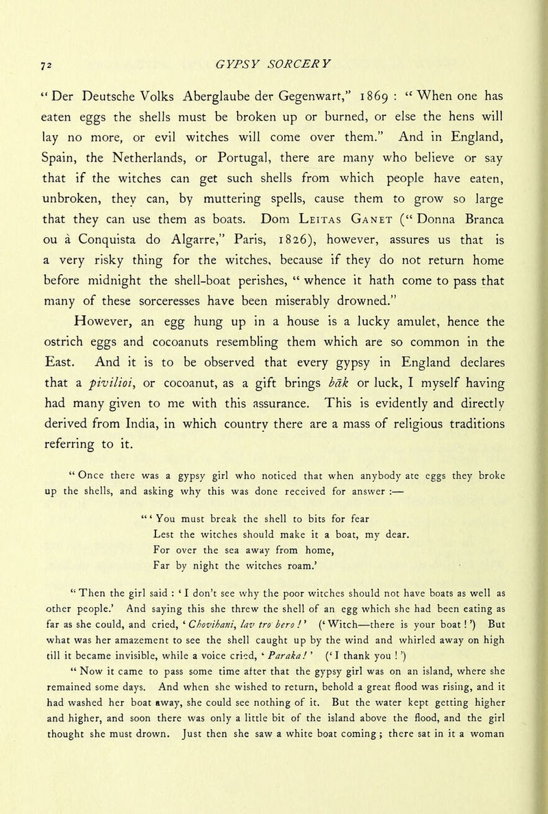 “ Der Deutsche Volks Aberglaube der Gegenwart,” 1869: tc When one has eaten eggs the shells must be broken up or burned, or else the hens will lay no more, or evil witches will come over them.” And in England, Spain, the Netherlands, or Portugal, there are many who believe or say that if the witches can get such shells from which people have eaten, unbroken, thev can, by muttering spells, cause them to grow so large that they can use them as boats. Dom Leitas Ganet (“ Donna Branca ou a Conquista do Algarre,” Paris, 1826), however, assures us that is a very risky thing for the witches, because if they do not return home before midnight the shell-boat perishes, “ whence it hath come to pass that many of these sorceresses have been miserably drowned.” However, an egg hung up in a house is a lucky amulet, hence the ostrich eggs and cocoanuts resembling them which are so common in the East. And it is to be observed that every gypsy in England declares that a pivilioi, or cocoanut, as a gift brings bak or luck, I myself having had many given to me with this assurance. This is evidently and directly derived from India, in which countrv there are a mass of religious traditions referring to it. “ Once there was a gypsy girl who noticed that when anybody ate eggs they broke up the shells, and asking why this was done received for answer :— “‘You must break the shell to bits for fear Lest the witches should make it a boat, my dear. For over the sea away from home, Far by night the witches roam.’ “ Then the girl said : ‘ I don’t see why the poor witches should not have boats as well as other people.’ And saying this she threw the shell of an egg which she had been eating as far as she could, and cried, ‘ Chovihani, lav tro hero ! ’ (‘ Witch—there is your boat ! ’) But what was her amazement to see the shell caught up by the wind and whirled away on high till it became invisible, while a voice cried, ‘ Par aka! ’ (‘I thank you ! ’) “ Now it came to pass some time after that the gypsy girl was on an island, where she remained some days. And when she wished to return, behold a great flood was rising, and it had washed her boat away, she could see nothing of it. But the water kept getting higher and higher, and soon there was only a little bit of the island above the flood, and the girl thought she must drown. Just then she saw a white boat coming; there sat in it a woman