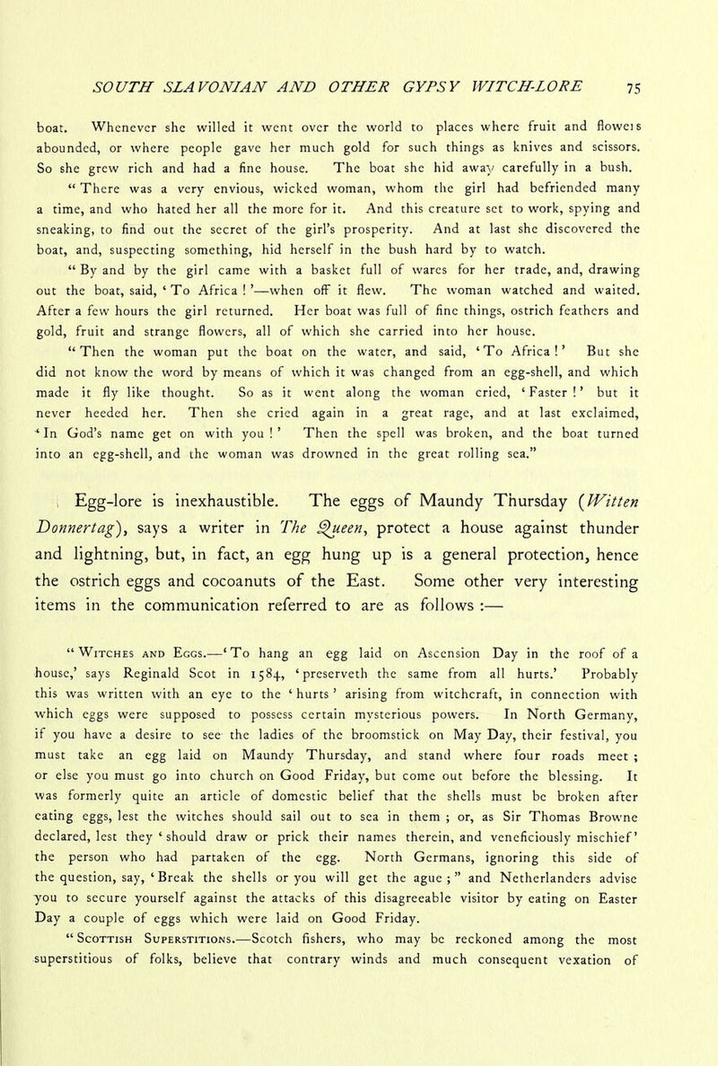 boat. Whenever she willed it went over the world to places where fruit and floweis abounded, or where people gave her much gold for such things as knives and scissors. So she grew rich and had a fine house. The boat she hid away carefully in a bush. “ There was a very envious, wicked woman, whom the girl had befriended many a time, and who hated her all the more for it. And this creature set to work, spying and sneaking, to find out the secret of the girl’s prosperity. And at last she discovered the boat, and, suspecting something, hid herself in the bush hard by to watch. “ By and by the girl came with a basket full of wares for her trade, and, drawing out the boat, said, ‘ To Africa!’—when off it flew. The woman watched and waited. After a few hours the girl returned. Her boat was full of fine things, ostrich feathers and gold, fruit and strange flowers, all of which she carried into her house. “Then the woman put the boat on the water, and said, ‘To Africa!’ But she did not know the word by means of which it was changed from an egg-shell, and which made it fly like thought. So as it went along the woman cried, ‘Faster!’ but it never heeded her. Then she cried again in a great rage, and at last exclaimed, ‘In God’s name get on with you !’ Then the spell was broken, and the boat turned into an egg-shell, and the woman was drowned in the great rolling sea.” Egg-lore is inexhaustible. The eggs of Maundy Thursday (Witten Donnertag), says a writer in The Queen, protect a house against thunder and lightning, but, in fact, an egg hung up is a general protection, hence the ostrich eggs and cocoanuts of the East. Some other very interesting items in the communication referred to are as follows :— “Witches and Eggs.—‘To hang an egg laid on Ascension Day in the roof of a house,’ says Reginald Scot in 1584, ‘ preserveth the same from all hurts.’ Probably this was written with an eye to the ‘ hurts ’ arising from witchcraft, in connection with which eggs were supposed to possess certain mysterious powers. In North Germany, if you have a desire to see the ladies of the broomstick on May Day, their festival, you must take an egg laid on Maundy Thursday, and stand where four roads meet ; or else you must go into church on Good Friday, but come out before the blessing. It was formerly quite an article of domestic belief that the shells must be broken after eating eggs, lest the witches should sail out to sea in them ; or, as Sir Thomas Browne declared, lest they ‘ should draw or prick their names therein, and veneficiously mischief’ the person who had partaken of the egg. North Germans, ignoring this side of the question, say, ‘Break the shells or you will get the ague;” and Netherlanders advise you to secure yourself against the attacks of this disagreeable visitor by eating on Easter Day a couple of eggs which were laid on Good Friday. “ Scottish Superstitions.—Scotch fishers, who may be reckoned among the most superstitious of folks, believe that contrary winds and much consequent vexation of