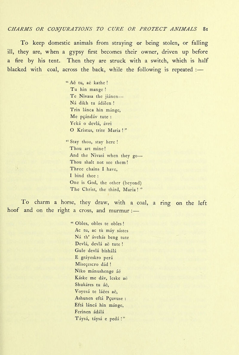 To keep domestic animals from straying or being stolen, or falling ill, they are, when a gypsy first becomes their owner, driven up before a fire by his tent. Then they are struck with a switch, which is half blacked with coal, across the back, while the following is repeated :— “ Ac tu, ac kathe ! Tu hin mange ! Te Nivasa the jianen— Na dikh tu adalen ! Trin lanca hin mange, Me pijandav tute : Yeka o devla, avri 0 Kristus, trite Maria ! ” “ Stay thou, stay here ! Thou art mine! And the Nivasi when they go— Thou shalt not see them! Three chains I have, 1 bind thee : One is God, the other (beyond) The Christ, the third, Maria ! ” To charm a horse, they draw, with a coal, a ring on the left hoof and on the right a cross, and murmur :— “ Obles, obles te obles ! Ac tu, ac tu may sastes Na th’ avehas beng tute Devla, devla ac tute ! Gule devla bishala E grayeskro pera Mise^escro dad ! Niko manushenge ac Kaske me dav, leske ac Shukares tu ac, Voyesa te laces ac, Ashunen efta P^vuse : Efta lanca hin mange, Ferinen adala Taysa, taysa e peda ! ”
