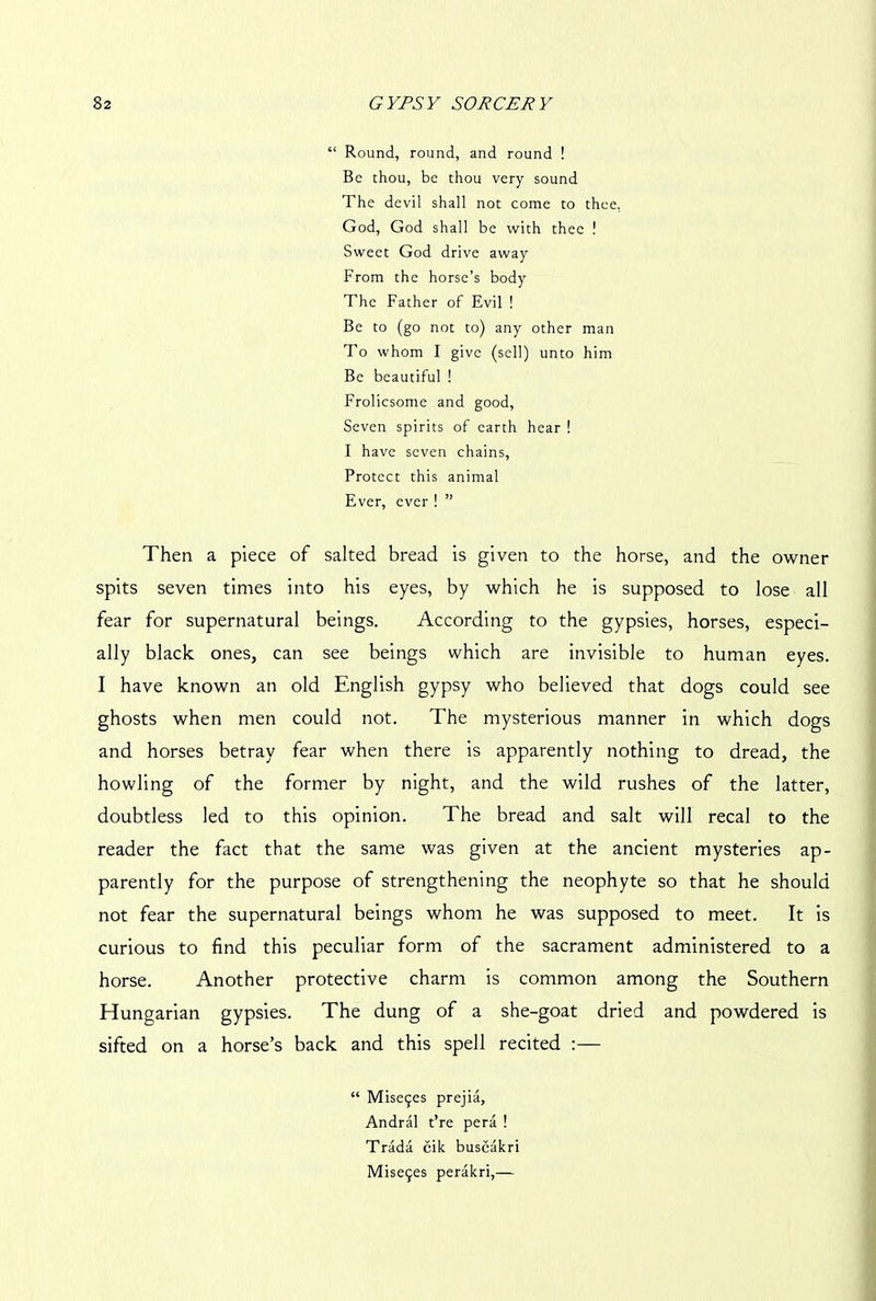 “ Round, round, and round ! Be thou, be thou very sound The devil shall not come to thee, God, God shall be with thee ! Sweet God drive away From the horse’s body The Father of Evil ! Be to (go not to) any other man To whom I give (sell) unto him Be beautiful ! Frolicsome and good, Seven spirits of earth hear ! I have seven chains, Protect this animal Ever, ever ! ” Then a piece of salted bread is given to the horse, and the owner spits seven times into his eyes, by which he is supposed to lose all fear for supernatural beings. According to the gypsies, horses, especi- ally black ones, can see beings which are invisible to human eyes. I have known an old English gypsy who believed that dogs could see ghosts when men could not. The mysterious manner in which dogs and horses betray fear when there is apparently nothing to dread, the howling of the former by night, and the wild rushes of the latter, doubtless led to this opinion. The bread and salt will recal to the reader the fact that the same was given at the ancient mysteries ap- parently for the purpose of strengthening the neophyte so that he should not fear the supernatural beings whom he was supposed to meet. It is curious to find this peculiar form of the sacrament administered to a horse. Another protective charm is common among the Southern Hungarian gypsies. The dung of a she-goat dried and powdered is sifted on a horse’s back and this spell recited :— “ Mise$es prejia, Andral t’re pera ! Trada cik buscakri Mise9es perakri,—