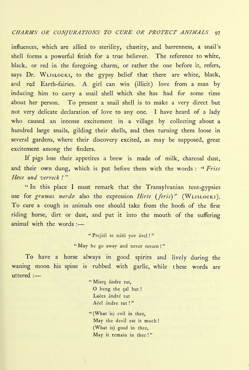 influences, which are allied to sterility, chastity, and barrenness, a snail’s shell forms a powerful fetish for a true believer. The reference to white, black, or red in the foregoing charm, or rather the one before it, refers, says Dr. Wlislocki, to the gypsy belief that there are white, black, and rqd Earth-fairies. A girl can win (illicit) love from a man by inducing him to carry a snail shell which she has had for some time about her person. To present a snail shell is to make a very direct but not very delicate declaration of love to any one. I have heard of a lady who caused an intense excitement in a village by collecting about a hundred large snails, gilding their shells, and then turning them loose in several gardens, where their discovery excited, as may be supposed, great excitement among the finders. If pigs lose their appetites a brew is made of milk, charcoal dust, and their own dung, which is put before them with the words : “ Friss Hexe und verreck ! ” “ In this place I must remark that the Transylvanian tent-gypsies use for grumus merdce also the expression Hirte (feris)” (Wlislocki). To cure a cough in animals one should take from the hoofs of the first riding horse, dirt or dust, and put it into the mouth of the suffering animal with the words :— “ Prejial te nani yov avel ! ” “ May he go away and never return ! ” To have a horse always in good spirits and lively during the waning moon his spine is rubbed with garlic, while these words are uttered :— “ Mise9 andre tut, O beng the 9al but ! Laces andre tut Acel andre tut ! ” “ (What is) evil in thee, May the devil eat it much ! (What is) good in thee, May it remain in thee ! ”