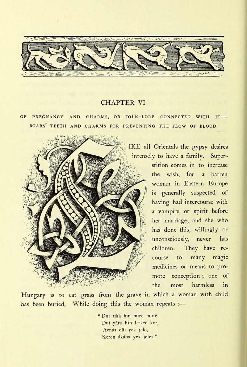 OF PREGNANCY AND CHARMS, OR FOLK-LORE CONNECTED WITH IT boars’ TEETH AND CHARMS FOR PREVENTING THE FLOW OF BLOOD IKE all Orientals the gypsy desires >V intensely to have a family. Super- stition comes in to increase the wish, for a barren woman in Eastern Europe is generally suspected of having had intercourse with a vampire or spirit before her marriage, and she who has done this, willingly or unconsciously, never has children. They have re- course to many magic medicines or means to pro- mote conception ; one of the most harmless in Hungary is to eat grass from the grave in which a woman with child has been buried. While doing this the woman repeats “ Dui rika hin mire mine, Dui yara hin leskro kor, Avnas dui yek jelo, Keren akana yek jeles.”