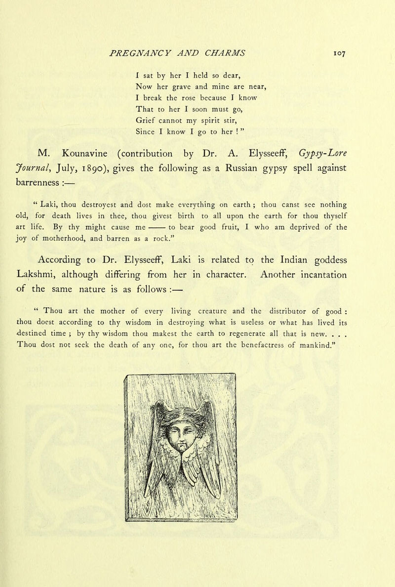 I sat by her I held so dear. Now her grave and mine are near, I break the rose because I know That to her I soon must go, Grief cannot my spirit stir, Since I know I go to her ! ” M. Kounavine (contribution by Dr. A. Elysseeff, Gypsy-Lore Journal, July, 1890), gives the following as a Russian gypsy spell against barrenness :— “ Laki, thou destroyest and dost make everything on earth ; thou canst see nothing old, for death lives in thee, thou givest birth to all upon the earth for thou thyself art life. By thy might cause me to bear good fruit, I who am deprived of the joy of motherhood, and barren as a rock.” According to Dr. Elysseeff, Laki is related to the Indian goddess Lakshmi, although differing from her in character. Another incantation of the same nature is as follows :— “ Thou art the mother of every living creature and the distributor of good : thou doest according to thy wisdom in destroying what is useless or what has lived its ■destined time ; by thy wisdom thou makest the earth to regenerate all that is new. . . . Thou dost not seek the death of any one, for thou art the benefactress of mankind.”