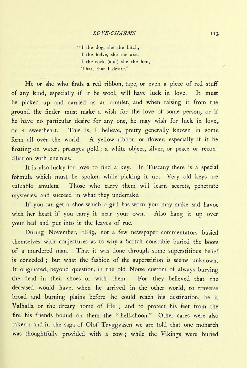 ”3- ‘* I the dog, she the bitch, I the helve, she the axe, I the cock (and) she the hen. That, that I desire.” He or she who finds a red ribbon, tape, or even a piece of red stuff of any kind, especially if it be wool, will have luck in love. It must be picked up and carried as an amulet, and when raising it from the ground the finder must make a wish for the love of some person, or if he have no particular desire for any one, he may wish for luck in love,, or a sweetheart. This is, I believe, pretty generally known in some form all over the world. A yellow ribbon or flower, especially if it be floating on water, presages gold ; a white object, silver, or peace or recon- ciliation with enemies. It is also lucky for love to find a key. In Tuscany there is a special formula which must be spoken while picking it up. Very old keys are valuable amulets. Those who carry them will learn secrets, penetrate mysteries, and succeed in what they undertake. If you can get a shoe which a girl has worn you may make sad havoc with her heart if you carry it near your own. Also hang it up over your bed and put into it the leaves of rue. During November, 1889, not a few newspaper commentators busied themselves with conjectures as to why a Scotch constable buried the boots of a murdered man. That it was done through some superstitious belief is conceded ; but what the fashion of the superstition is seems unknown. It originated, beyond question, in the old Norse custom of always burying the dead in their shoes or with them. For they believed that the deceased would have, when he arrived in the other world, to traverse broad and burning plains before he could reach his destination, be it Valhalla or the dreary home of Hel; and to protect his feet from the fire his friends bound on them the “ hell-shoon.” Other cares were also taken : and in the saga of Olof Tryggvasen we are told that one monarch was thoughtfully provided with a cow; while the Vikings were buried