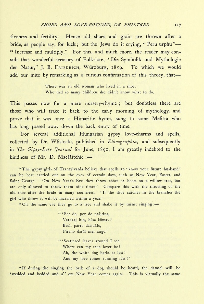 tiveness and fertility. Hence old shoes and grain are thrown after a bride, as people say, for luck; but the Jews do it crying, “ Peru urphu ”— <( Increase and multiply.” For this, and much more, the reader may con- sult that wonderful treasury of Folk-lore, “ Die Symbolik und Mythologie der Natur,” J. B. Friedrich, Wurzburg, 1859. To which we would add our mite by remarking as a curious confirmation of this theory, that— There was an old woman who lived in a shoe, Who had so many children she didn’t know what to do. This passes now for a mere nursery-rhyme ; but doubtless there are those who will trace it back to the early morning of mythology, and prove that it was once a Himaritic hymn, sung to some Melitta who has long passed away down the back entry of time. For several additional Hungarian gypsy love-charms and spells, collected by Dr. Wlislocki, published in Ethnographia, and subsequently in The Gipsy-Lore Journal for June, 1890, I am greatly indebted to the kindness of Mr. D. MacRitchie :— “The gypsy girls of Transylvania believe that spells to ‘know your future husband’ can be best carried out on the eves of certain days, such as New Year, Easter, and Saint George. ‘On New Year’s Eve they throw shoes or boots on a willow tree, but are only allowed to throw them nine times.’ Compare this with the throwing of the old shoe after the bride in many countries. ‘ If the shoe catches in the branches the girl who threw it will be married within a year.’ “ On the same eve they go to a tree and shake it by turns, singing :— “ ‘ Per de, per de prajtina, Varekaj hin, hasz kamav ? Basa, parro dzsiuklo, Pirano dzsal mai szigo.’ “‘Scattered leaves around I see, Where can my true lover be ? Ah, the white dog barks at last ! And my love comes running fast ! ’ “If during the singing the bark of a dog should be heard, the damsel will be ‘wedded and bedded and a” ere New Year comes again. This is virtually the same