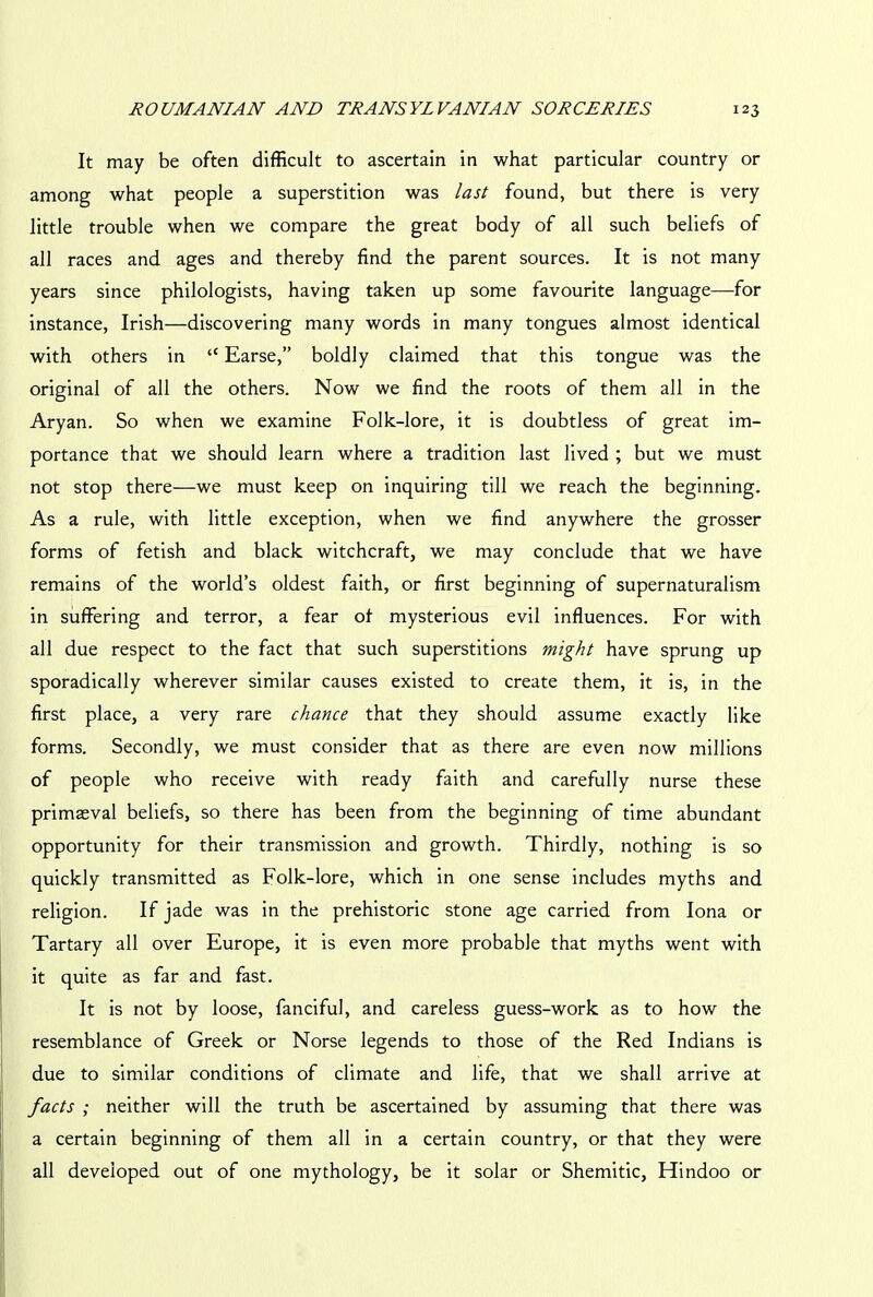 It may be often difficult to ascertain in what particular country or among what people a superstition was last found, but there is very little trouble when we compare the great body of all such beliefs of all races and ages and thereby find the parent sources. It is not many years since philologists, having taken up some favourite language—for instance, Irish—discovering many words in many tongues almost identical with others in “ Earse,” boldly claimed that this tongue was the original of all the others. Now we find the roots of them all in the Aryan. So when we examine Folk-lore, it is doubtless of great im- portance that we should learn where a tradition last lived ; but we must not stop there—we must keep on inquiring till we reach the beginning. As a rule, with little exception, when we find anywhere the grosser forms of fetish and black witchcraft, we may conclude that we have remains of the world’s oldest faith, or first beginning of supernaturalism in suffering and terror, a fear ot mysterious evil influences. For with all due respect to the fact that such superstitions might have sprung up sporadically wherever similar causes existed to create them, it is, in the first place, a very rare chance that they should assume exactly like forms. Secondly, we must consider that as there are even now millions of people who receive with ready faith and carefully nurse these primaeval beliefs, so there has been from the beginning of time abundant opportunity for their transmission and growth. Thirdly, nothing is so quickly transmitted as Folk-lore, which in one sense includes myths and religion. If jade was in the prehistoric stone age carried from Iona or Tartary all over Europe, it is even more probable that myths went with it quite as far and fast. It is not by loose, fanciful, and careless guess-work as to how the resemblance of Greek or Norse legends to those of the Red Indians is due to similar conditions of climate and life, that we shall arrive at facts ; neither will the truth be ascertained by assuming that there was a certain beginning of them all in a certain country, or that they were all developed out of one mythology, be it solar or Shemitic, Hindoo or