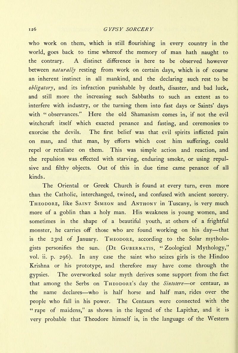 who work on them, which is still flourishing in every country in the world, goes back to time whereof the memory of man hath naught to the contrary. A distinct difference is here to be observed however between naturally resting from work on certain days, which is of course an inherent instinct in all mankind, and the declaring such rest to be obligatory, and its infraction punishable by death, disaster, and bad luck, and still more the increasing such Sabbaths to such an extent as to interfere with industry, or the turning them into fast days or Saints’ days with “ observances.” Here the old Shamanism comes in, if not the evil witchcraft itself which exacted penance and fasting, and ceremonies to- exorcise the devils. The first belief was that evil spirits inflicted pain on man, and that man, by efforts which cost him suffering, could repel or retaliate on them. This was simple action and reaction, and the repulsion was effected with starving, enduring smoke, or using repul- sive and filthv objects. Out of this in due time came penance of all kinds. The Oriental or Greek Church is found at every turn, even more than the Catholic, interchanged, twined, and confused with ancient sorcery. Theodore, like Saint Simeon and Anthony in Tuscany, is very much more of a goblin than a holy man. His weakness is young women, and sometimes in the shape of a beautiful youth, at others of a frightful monster, he carries off those who are found working on his day—that is the 23rd of January. Theodore, according to the Solar mytholo- gists personifies the sun. (De Gubernatis, “ Zoological Mythology,” vol. ii. p. 296). In any case the saint who seizes girls is the Hindoo Krishna or his prototype, and therefore may have come through the gypsies. The overworked solar myth derives some support from the fact that among the Serbs on Theodore’s day the Sintotere—or centaur, as the name declares—who is half horse and half man, rides over the people who fall in his power. The Centaurs were connected with the “ rape of maidens,” as shown in the legend of the Lapithce, and it is very probable that Theodore himself is, in the language of the Western