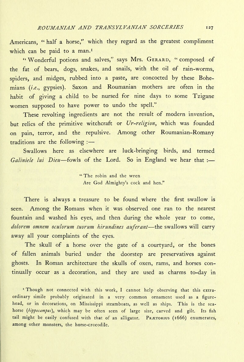 Americans, “ half a horse,” which they regard as the greatest compliment which can be paid to a man.1 “ Wonderful potions and salves,” says Mrs. Gerard, “ composed of the fat of bears, dogs, snakes, and snails, with the oil of rain-worms, spiders, and midges, rubbed into a paste, are concocted by these Bohe- mians (i.e., gypsies). Saxon and Roumanian mothers are often in the habit of giving a child to be nursed for nine days to some Tzigane women supposed to have power to undo the spell.” These revolting ingredients are not the result of modern invention, but relics of the primitive witchcraft or Ur-religion, which was founded on pain, terror, and the repulsive. Among other Roumanian-Romany traditions are the following :— Swallows here as elsewhere are luck-bringing birds, and termed Galiniele lui Dieu—fowls of the Lord. So in England we hear that :— “ The robin and the wren Are God Almighty’s cock and hen.” There is always a treasure to be found where the first swallow is seen. Among the Romans when it was observed one ran to the nearest fountain and washed his eyes, and then during the whole year to come, dolorem omnem oculorum tuorum hirundines auferant—the swallows will carry away all your complaints of the eyes. The skull of a horse over the gate of a courtyard, or the bones of fallen animals buried under the doorstep are preservatives against ghosts. In Roman architecture the skulls of oxen, rams, and horses con- tinually occur as a decoration, and they are used as charms to-day in 1 Though not connected with this work, I cannot help observing that this extra- ordinary simile probably originated in a very common ornament used as a figure- head, or in decorations, on Mississippi steamboats, as well as ships. This is the sea- horse (hippocampus), which may be often seen of large size, carved and gilt. Its fish tail might be easily confused with that of an alligator. Prattorius (1666) enumerates, among other monsters, the horse-crccodile.