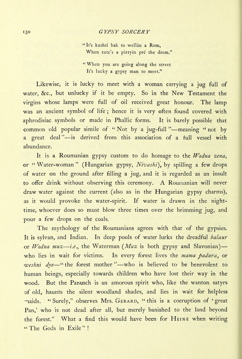 “It’s kushti bak to wellan a Rom, When tute’s a pirryin pre the drom.” “ When you are going along the street It’s lucky a gypsy man to meet.” Likewise, it is lucky to meet with a woman carrying a jug full of water, &c., but unlucky if it be empty. So in the New Testament the virgins whose lamps were full of oil received great honour. The lamp was an ancient symbol of life ; hence it is very often found covered with aphrodisiac symbols or made in Phallic forms. It is barely possible that common old popular simile of “ Not by a jug-full ”—meaning “ not by a great deal ”•—is derived from this association of a full vessel with abundance. It is a Roumanian gypsy custom to do homage to the Wodna zena, or “ Water-woman ” (Hungarian gypsy, Nivas hi), by spilling a few drops of water on the ground after filling a jug, and it is regarded as an insult to offer drink without observing this ceremony. A Roumanian will never draw water against the current (also as in the Hungarian gypsy charms), as it would provoke the water-spirit. If water is drawn in the night- time, whoever does so must blow three times over the brimming jug, and pour a few drops on the coals. The mythology of the Roumanians agrees with that of the gypsies. It is sylvan, and Indian. In deep pools of water lurks the dreadful balaur or IVodna muz—i.e., the Waterman (Muz is both gypsy and Slavonian)— who lies in wait for victims. In every forest lives the mama padura, or weshni dye—“the forest mother”—who is believed to be benevolent to human beings, especially towards children who have lost their way in the wood. But the Panusch is an amorous spirit who, like the wanton satyrs of old, haunts the silent woodland shades, and lies in wait for helpless maids. “Surely,” observes Mrs. Gerard, “this is a corruption of ‘great Pan,’ who is not dead after all, but merely banished to the land beyond the forest.” What a find this would have been for Heine when writing The Gods in Exile ” !