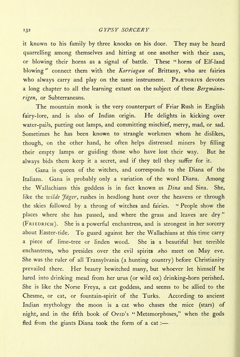 it known to his family by three knocks on his door. They may be heard quarrelling among themselves and hitting at one another with their axes, or blowing their horns as a signal of battle. These “ horns of Elf-land blowing ” connect them with the Korriagan of Brittany, who are fairies who always carry and play on the same instrument. Pr^etorius devotes a long chapter to all the learning extant on the subject of these Bergmann- rigen, or Subterraneans. The mountain monk is the very counterpart of Friar Rush in English fairy-lore, and is also of Indian origin. He delights in kicking over water-pails, putting out lamps, and committing mischief, merry, mad, or sad. Sometimes he has been known to strangle workmen whom he dislikes, though, on the other hand, he often helps distressed miners by filling their empty lamps or guiding those who have lost their way. But he always bids them keep it a secret, and if they tell they suffer for it. Gana is queen of the witches, and corresponds to the Diana of the Italians. Gana is probably only a variation of the word Diana. Among the Wallachians this goddess is in fact known as Dina and Sina. She, like the wilde Jciger, rushes in headlong hunt over the heavens or through the skies followed by a throng of witches and fairies. “ People show the places where she has passed, and where the grass and leaves are dry ” (Friedrich). She is a powerful enchantress, and is strongest in her sorcery about Easter-tide. To guard against her the Wallachians at this time carry a piece of lime-tree or linden wood. She is a beautiful but terrible enchantress, who presides over the evil spirits -vho meet on May eve. She was the ruler of all Transylvania (a hunting country) before Christianity prevailed there. Her beauty bewitched many, but whoever let himself be lured into drinking mead from her urus (or wild ox) drinking-horn perished. She is like the Norse Freya, a cat goddess, and seems to be allied to the Chesme, or cat, or fountain-spirit of the Turks. According to ancient Indian mythology the moon is a cat who chases the mice (stars) of night, and in the fifth book of Ovid’s “ Metamorphoses,” when the gods fled from the giants Diana took the form of a cat :—