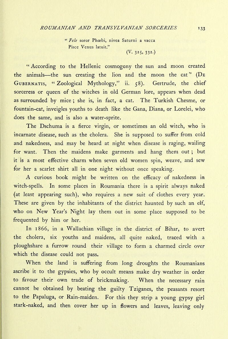 “ Fele soror Phoebi, nivea Saturni a vacca Pisce Venus latuit.” (V. 325, 332.) “ According to the Hellenic cosmogony the sun and moon created the animals—the sun creating the lion and the moon the cat ” (De Gubernatis, “ Zoological Mythology,” ii. 58). Gertrude, the chief sorceress or queen of the witches in old German lore, appears when dead as surrounded by mice ; she is, in fact, a cat. The Turkish Chesme, or fountain-cat, inveigles youths to death like the Gana, Diana, or Lorelei, who does the same, and is also a water-sprite. The Dschuma is a fierce virgin, or sometimes an old witch, who is incarnate disease, such as the cholera. She is supposed to suffer from cold and nakedness, and may be heard at night when disease is raging, wailing for want. Then the maidens make garments and hang them out ; but it is a most effective charm when seven old women spin, weave, and sew for her a scarlet shirt all in one night without once speaking. A curious book might be written on the efficacy of nakedness in witch-spells. In some places in Roumania there is a spirit always naked (at least appearing such), who requires a new suit of clothes every year. These are given by the inhabitants of the district haunted by such an elf, who on New Year’s Night lay them out in some place supposed to be frequented by him or her. In 1866, in a Wallachian village in the district of Bihar, to avert the cholera, six youths and maidens, all quite naked, traced with a ploughshare a furrow round their village to form a charmed circle over which the disease could not pass. When the land is suffering from long droughts the Roumanians ascribe it to the gypsies, who by occult means make dry weather in order to favour their own trade of brickmaking. When the necessary rain cannot be obtained by beating the guilty Tziganes, the peasants resort to the Papaluga, or Rain-maiden. For this they strip a young gypsy girl stark-naked, and then cover her up in flowers and leaves, leaving only