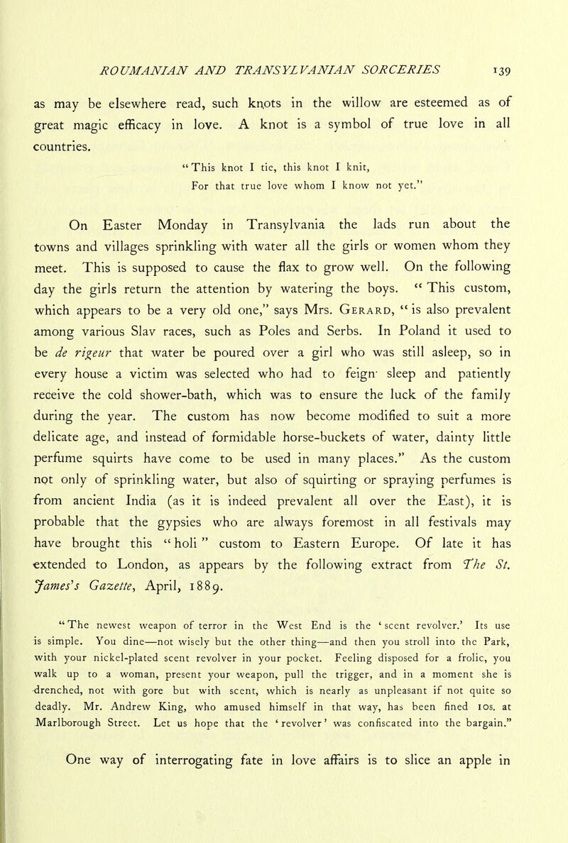 as may be elsewhere read, such kn,ots in the willow are esteemed as of great magic efficacy in love. A knot is a symbol of true love in all countries. “This knot I tic, this knot I knit, For that true love whom I know not yet.” On Easter Monday in Transylvania the lads run about the towns and villages sprinkling with water all the girls or women whom they meet. This is supposed to cause the flax to grow well. On the following day the girls return the attention by watering the boys. “ This custom, which appears to be a very old one,” says Mrs. Gerard, “ is also prevalent among various Slav races, such as Poles and Serbs. In Poland it used to be de ri^eur that water be poured over a girl who was still asleep, so in every house a victim was selected who had to feign- sleep and patiently receive the cold shower-bath, which was to ensure the luck of the family during the year. The custom has now become modified to suit a more delicate age, and instead of formidable horse-buckets of water, dainty little perfume squirts have come to be used in many places.” As the custom not only of sprinkling water, but also of squirting or spraying perfumes is from ancient India (as it is indeed prevalent all over the East), it is probable that the gypsies who are always foremost in all festivals may have brought this “ holi ” custom to Eastern Europe. Of late it has extended to London, as appears by the following extract from The St. James's Gazette, April, 1889. “The newest weapon of terror in the West End is the ‘scent revolver.’ Its use is simple. You dine—not wisely but the other thing—and then you stroll into the Park, with your nickel-plated scent revolver in your pocket. Feeling disposed for a frolic, you walk up to a woman, present your weapon, pull the trigger, and in a moment she is drenched, not with gore but with scent, which is nearly as unpleasant if not quite so deadly. Mr. Andrew King, who amused himself in that way, has been fined 10s. at Marlborough Street. Let us hope that the ‘ revolver ’ was confiscated into the bargain.” One way of interrogating fate in love affairs is to slice an apple in