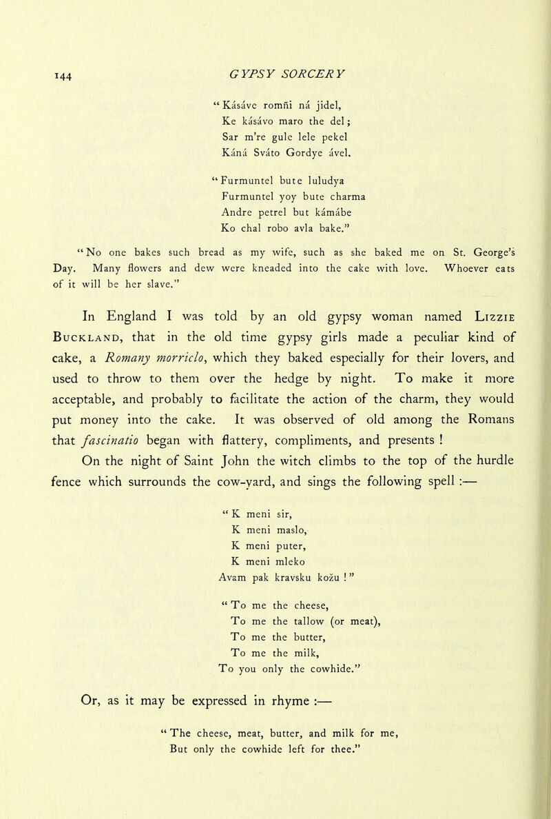 “ Kasavc romni na jidel, Ke kasavo maro the del; Sar m’re gule lele pekel Kana Svato Gordye avel. “Furmuntel bute luludya Furmuntel yoy bute charma Andre petrel but kamabe Ko chal robo avia bake.” “No one bakes such bread as my wife, such as she baked me on St. George’s Day. Many flowers and dew were kneaded into the cake with love. Whoever eats of it will be her slave.” In England I was told by an old gypsy woman named Lizzie Buckland, that in the old time gypsy girls made a peculiar kind of cake, a Romany morriclo, which they baked especially for their lovers, and used to throw to them over the hedge by night. To make it more acceptable, and probably to facilitate the action of the charm, they would put money into the cake. It was observed of old among the Romans that fascinatio began with flattery, compliments, and presents ! On the night of Saint John the witch climbs to the top of the hurdle fence which surrounds the cow-vard, and sings the following spell :— “ K meni sir, K meni maslo, K meni puter, K meni mleko Avam pak kravsku kozu ! ” “To me the cheese, To me the tallow (or meat), To me the butter, To me the milk. To you only the cowhide.” Or, as it may be expressed in rhyme :— “The cheese, meat, butter, and milk for me, But only the cowhide left for thee.”