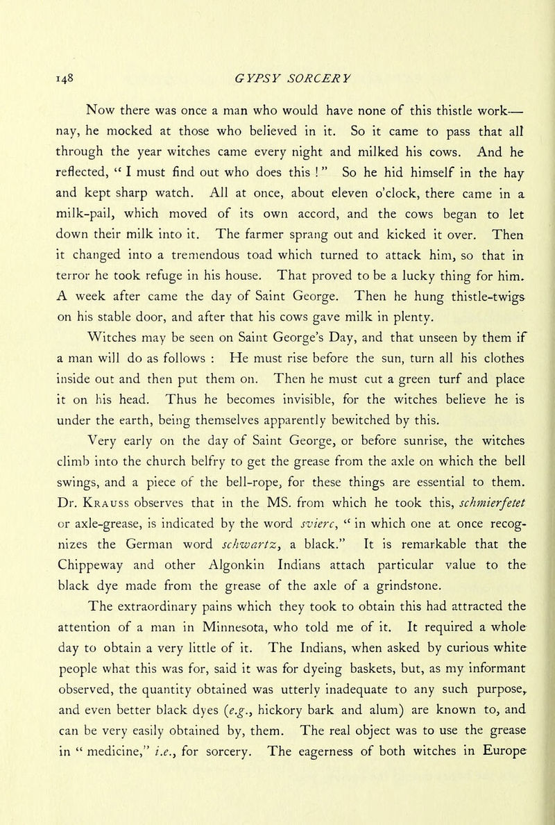 Now there was once a man who would have none of this thistle work— nay, he mocked at those who believed in it. So it came to pass that all through the year witches came every night and milked his cows. And he reflected, “ I must find out who does this ! ” So he hid himself in the hay and kept sharp watch. All at once, about eleven o’clock, there came in a milk-pail, which moved of its own accord, and the cows began to let down their milk into it. The farmer sprang out and kicked it over. Then it changed into a tremendous toad which turned to attack him, so that in terror he took refuge in his house. That proved to be a lucky thing for him. A week after came the day of Saint George. Then he hung thistle-twigs on his stable door, and after that his cows gave milk in plenty. Witches may be seen on Saint George’s Day, and that unseen by them if a man will do as follows : He must rise before the sun, turn all his clothes inside out and then put them on. Then he must cut a green turf and place it on his head. Thus he becomes invisible, for the witches believe he is under the earth, being themselves apparently bewitched by this. Very early on the day of Saint George, or before sunrise, the witches climb into the church belfry to get the grease from the axle on which the bell swings, and a piece of the bell-rope, for these things are essential to them. Dr. Krauss observes that in the MS. from which he took this, schmierfetet or axle-grease, is indicated by the word svierc, “ in which one at once recog- nizes the German word schwartz, a black.” It is remarkable that the Chippeway and other Algonkin Indians attach particular value to the black dye made from the grease of the axle of a grindstone. The extraordinary pains which they took to obtain this had attracted the attention of a man in Minnesota, who told me of it. It required a whole day to obtain a very little of it. The Indians, when asked by curious white people what this was for, said it was for dyeing baskets, but, as my informant observed, the quantity obtained was utterly inadequate to any such purpose, and even better black dyes (e.g., hickory bark and alum) are known to, and can be very easily obtained by, them. The real object was to use the grease in “ medicine,” i.e., for sorcery. The eagerness of both witches in Europe
