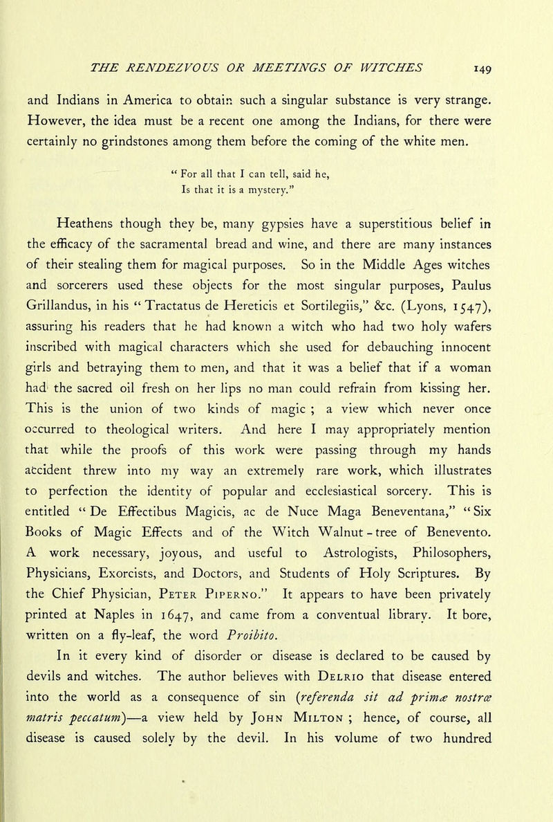 and Indians in America to obtain such a singular substance is very strange. However, the idea must be a recent one among the Indians, for there were certainly no grindstones among them before the coming of the white men. “ For all that I can tell, said he, Is that it is a mystery.” Heathens though they be, many gypsies have a superstitious belief in the efficacy of the sacramental bread and wine, and there are many instances of their stealing them for magical purposes. So in the Middle Ages witches and sorcerers used these objects for the most singular purposes, Paulus Grillandus, in his “ Tractatus de Hereticis et Sortilegiis,” &c. (Lyons, 1547), assuring his readers that he had known a witch who had two holy wafers inscribed with magical characters which she used for debauching innocent girls and betraying them to men, and that it was a belief that if a woman had the sacred oil fresh on her lips no man could refrain from kissing her. This is the union of two kinds of magic ; a view which never once occurred to theological writers. And here I may appropriately mention that while the proofs of this work were passing through my hands accident threw into my way an extremely rare work, which illustrates to perfection the identity of popular and ecclesiastical sorcery. This is entitled “ De Effectibus Magicis, ac de Nuce Maga Beneventana,” “Six Books of Magic Effects and of the Witch Walnut-tree of Benevento. A work necessary, joyous, and useful to Astrologists, Philosophers, Physicians, Exorcists, and Doctors, and Students of Holy Scriptures. By the Chief Physician, Peter Piperno.” It appears to have been privately printed at Naples in 1647, and came from a conventual librarv. It bore, written on a fly-leaf, the word Proibito. In it every kind of disorder or disease is declared to be caused by devils and witches. The author believes with Delrio that disease entered into the world as a consequence of sin (referenda sit ad prima nostrce rnatris peccatum)—a view held by John Milton ; hence, of course, all disease is caused solely by the devil. In his volume of two hundred