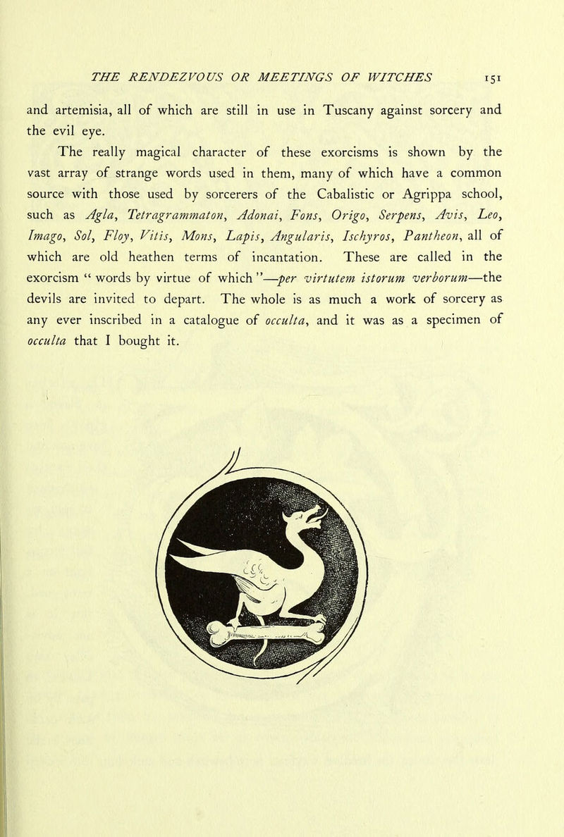 and artemisia, all of which are still in use in Tuscany against sorcery and the evil eye. The really magical character of these exorcisms is shown by the vast array of strange words used in them, many of which have a common source with those used by sorcerers of the Cabalistic or Agrippa school, such as Agla, Tetragrammaton, Adonai, Fons, Origo, Serpens, Avis, Leo, Imago, Sol, Floy, Vitis, Mons, Lapis, Angularis, Ischyros, Pantheon, all of which are old heathen terms of incantation. These are called in the exorcism “words by virtue of which”—per virtutem istorum verborum—the devils are invited to depart. The whole is as much a work of sorcery as any ever inscribed in a catalogue of occulta, and it was as a specimen of occulta that I bought it.