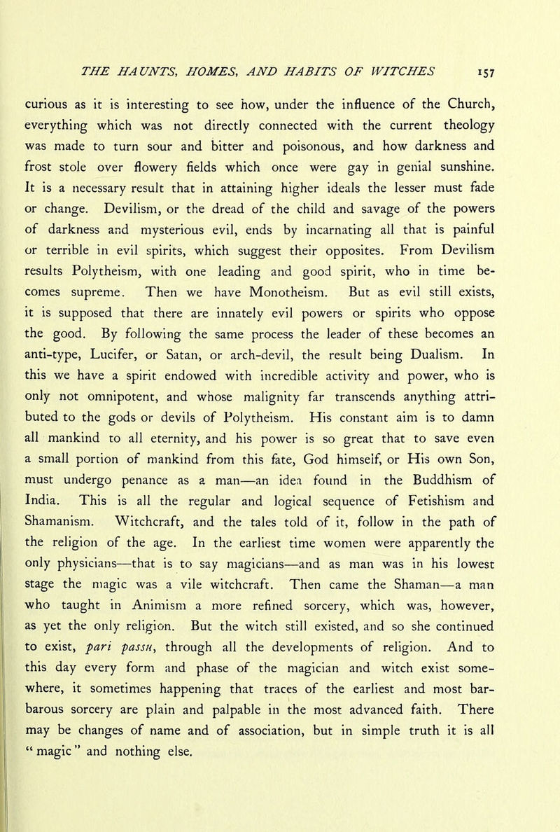 curious as it is interesting to see how, under the influence of the Church, everything which was not directly connected with the current theology was made to turn sour and bitter and poisonous, and how darkness and frost stole over flowery fields which once were gay in genial sunshine. It is a necessary result that in attaining higher ideals the lesser must fade or change. Devilism, or the dread of the child and savage of the powers of darkness and mysterious evil, ends by incarnating all that is painful or terrible in evil spirits, which suggest their opposites. From Devilism results Polytheism, with one leading and good spirit, who in time be- comes supreme. Then we have Monotheism. But as evil still exists, it is supposed that there are innately evil powers or spirits who oppose the good. By following the same process the leader of these becomes an anti-type, Lucifer, or Satan, or arch-devil, the result being Dualism. In this we have a spirit endowed with incredible activity and power, who is only not omnipotent, and whose malignity far transcends anything attri- buted to the gods or devils of Polytheism. His constant aim is to damn all mankind to all eternity, and his power is so great that to save even a small portion of mankind from this fate, God himself, or His own Son, must undergo penance as a man—an idea found in the Buddhism of India. This is all the regular and logical sequence of Fetishism and Shamanism. Witchcraft, and the tales told of it, follow in the path of the religion of the age. In the earliest time women were apparently the only physicians—that is to say magicians—and as man was in his lowest stage the magic was a vile witchcraft. Then came the Shaman—a man who taught in Animism a more refined sorcery, which was, however, as yet the only religion. But the witch still existed, and so she continued to exist, pari passu, through all the developments of religion. And to this day every form and phase of the magician and witch exist some- where, it sometimes happening that traces of the earliest and most bar- barous sorcery are plain and palpable in the most advanced faith. There may be changes of name and of association, but in simple truth it is all “ magic ” and nothing else.