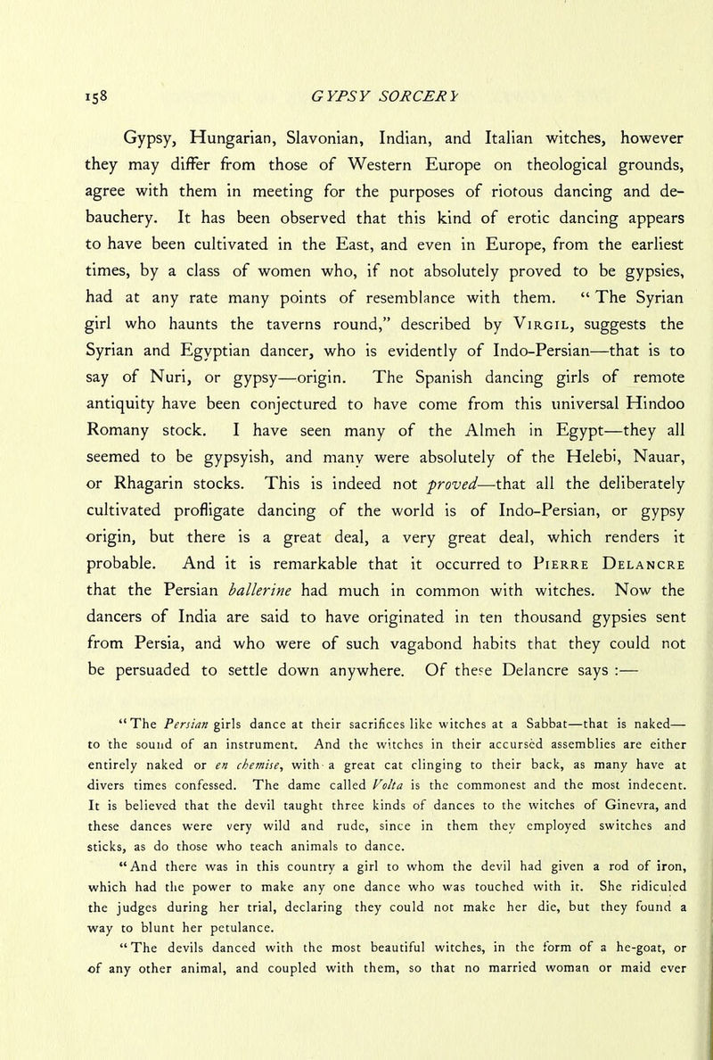 Gypsy, Hungarian, Slavonian, Indian, and Italian witches, however they may differ from those of Western Europe on theological grounds, agree with them in meeting for the purposes of riotous dancing and de- bauchery. It has been observed that this kind of erotic dancing appears to have been cultivated in the East, and even in Europe, from the earliest times, by a class of women who, if not absolutely proved to be gypsies, had at any rate many points of resemblance with them. “ The Syrian girl who haunts the taverns round,” described by Virgil, suggests the Syrian and Egyptian dancer, who is evidently of Indo-Persian—that is to say of Nuri, or gypsy—origin. The Spanish dancing girls of remote antiquity have been conjectured to have come from this universal Hindoo Romany stock. I have seen many of the Almeh in Egypt—they all seemed to be gypsyish, and manv were absolutely of the Helebi, Nauar, or Rhagarin stocks. This is indeed not proved—that all the deliberately cultivated profligate dancing of the world is of Indo-Persian, or gypsy origin, but there is a great deal, a very great deal, which renders it probable. And it is remarkable that it occurred to Pierre Delancre that the Persian ballerine had much in common with witches. Now the dancers of India are said to have originated in ten thousand gypsies sent from Persia, and who were of such vagabond habits that they could not be persuaded to settle down anywhere. Of these Delancre says :— “The Persian girls dance at their sacrifices like witches at a Sabbat—that is naked— to the sound of an instrument. And the witches in their accursed assemblies are either entirely naked or en chemise, with a great cat clinging to their back, as many have at divers times confessed. The dame called Volta is the commonest and the most indecent. It is believed that the devil taught three kinds of dances to the witches of Ginevra, and these dances were very wild and rude, since in them they employed switches and sticks, as do those who teach animals to dance. “And there was in this country a girl to whom the devil had given a rod of iron, which had the power to make any one dance who was touched with it. She ridiculed the judges during her trial, declaring they could not make her die, but they found a way to blunt her petulance. “The devils danced with the most beautiful witches, in the form of a he-goat, or of any other animal, and coupled with them, so that no married woman or maid ever