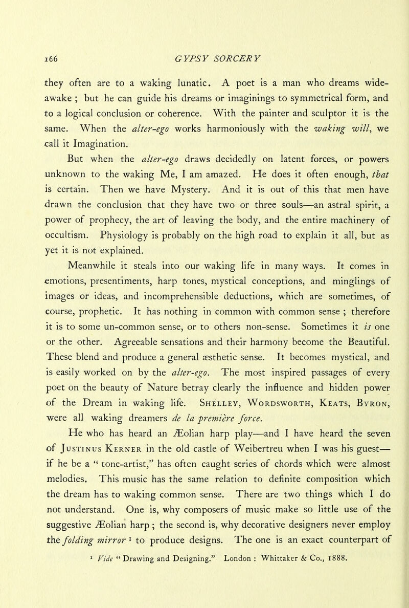 they often are to a waking lunatic. A poet is a man who dreams wide- awake ; but he can guide his dreams or imaginings to symmetrical form, and to a logical conclusion or coherence. With the painter and sculptor it is the same. When the alter-ego works harmoniously with the waking will, we ■call it Imagination. But when the alter-ego draws decidedly on latent forces, or powers unknown to the waking Me, I am amazed. He does it often enough, that is certain. Then we have Mystery. And it is out of this that men have drawn the conclusion that they have two or three souls—an astral spirit, a power of prophecy, the art of leaving the body, and the entire machinery of occultism. Physiology is probably on the high road to explain it all, but as yet it is not explained. Meanwhile it steals into our waking life in many ways. It comes in emotions, presentiments, harp tones, mystical conceptions, and minglings of images or ideas, and incomprehensible deductions, which are sometimes, of course, prophetic. It has nothing in common with common sense ; therefore it is to some un-common sense, or to others non-sense. Sometimes it is one or the other. Agreeable sensations and their harmony become the Beautiful. These blend and produce a general aesthetic sense. It becomes mystical, and is easily worked on by the alter-ego. The most inspired passages of every poet on the beauty of Nature betray clearly the influence and hidden power of the Dream in waking life. Shelley, Wordsworth, Keats, Byron, were all waking dreamers de la -premiere force. He who has heard an Atolian harp play—and I have heard the seven of Justinus Kerner in the old castle of Weibertreu when I was his guest— if he be a “ tone-artist,” has often caught series of chords which were almost melodies. This music has the same relation to definite composition which the dream has to waking common sense. There are two things which I do not understand. One is, why composers of music make so little use of the suggestive AEolian harp ; the second is, why decorative designers never employ the folding mirror1 to produce designs. The one is an exact counterpart of 1 Vide “ Drawing and Designing.” London: Whittaker & Co., 1888.